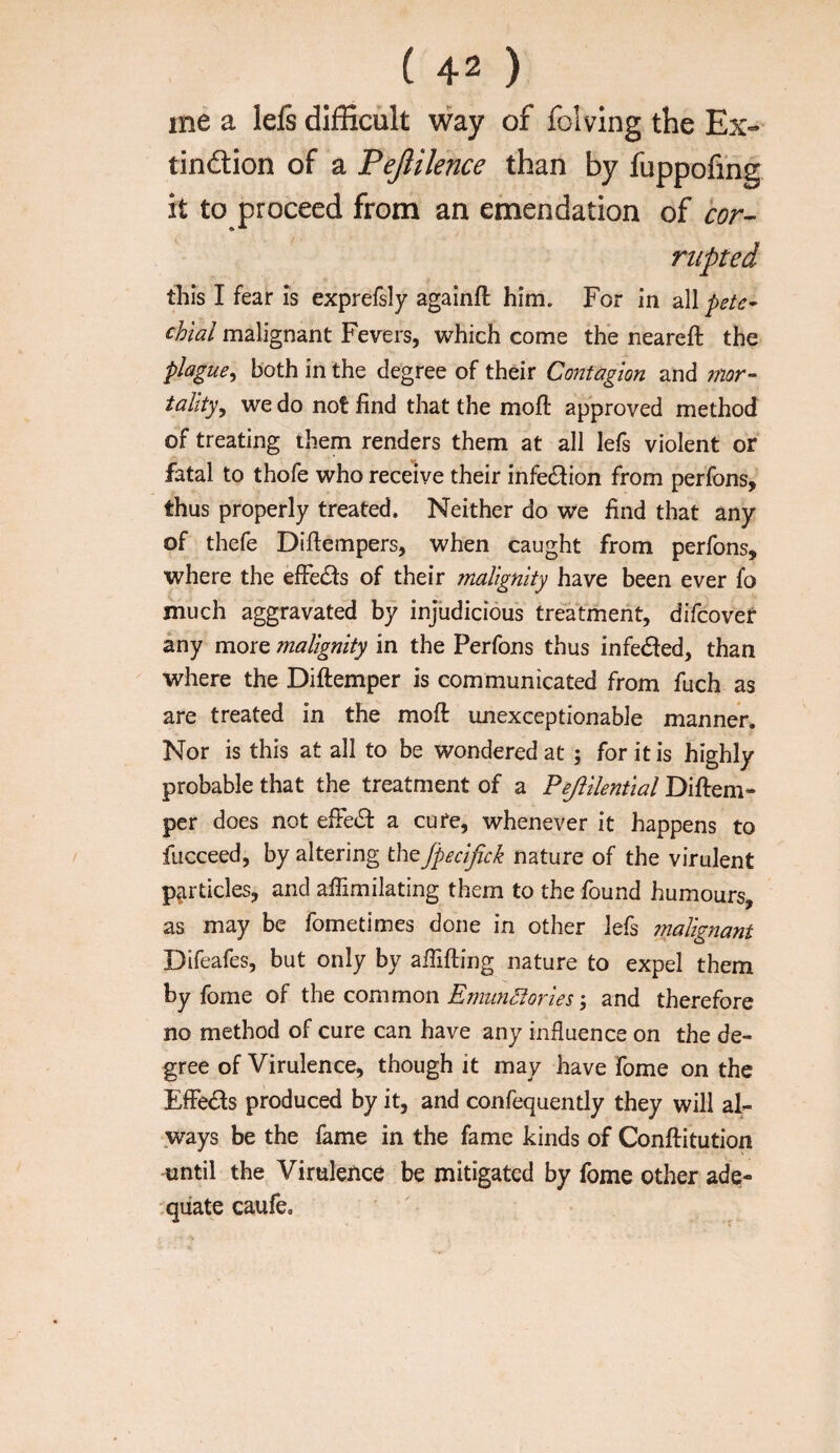 me a leis diiSficult way of folving the Ex- tindion of a Pejlilence than by fuppofing it to proceed from an emendation of cor- riipted this I fear is exprefsly againft him. For in all pete¬ chial malignant Fevers, which come thb neareft the plague^ both in the degree of their Contagion and inor- tality^ we do not find that the mofi: approved method of treating them renders them at all lefs violent or fatal to thofe who receive their infe£f ion from perfons, thus properly treated* Neither do we find that any of thefe Difiempers, when caught from perfons, where the efFe(Sl:s of their malignity have been ever fo much aggravated by injudicious treatment, difcovet any more malignity in the Perfons thus infedled, than where the Diftemper is communicated from fuch as are treated in the mofi: unexceptionable manner. Nor is this at all to be wondered at; for it is highly probable that the treatment of a Pejiilential Difirem- per does not efFed a cure, whenever it happens to fucceed, by altering the jpecifick nature of the virulent particles, and afiimilating them to the found humours, as may be fometimes done in other lefs 7nalignant Difeafes, but only by afilfting nature to expel them by fome of tht common. Emiin^oriesand therefore no method of cure can have any influence on the de¬ gree of Virulence, though it may have fome on the EfFe£ls produced by it, and confequently they will al¬ ways be the fame in the fame kinds of Conftitution until the Virulence be mitigated by fome other ade- ;quate caufe.