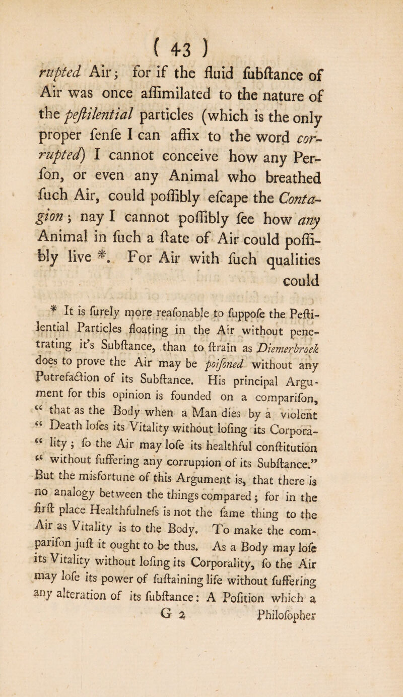 ( 43 ) rnpted Air; for if the fluid fubftance of Air was once aflimilated to the nature of the pejlilential particles (which is the only proper fenfe I can affix to the word cor-- rupted) I cannot conceive how any Per- fon, or even any Animal who breathed fuch Air, could poffibly efcape the Conta¬ gion \ nay I cannot poffibly fee how Animal in fuch a ftate of Air could poffi¬ bly live For Air with fuch qualities could ^ It is furely more reafonable to fuppofe the Pefti- lential Particles floating in the Air without pene¬ trating it s Subftance, than to ftrain as DieTnevhToek does to prove the Air may be polfoned without any Putrefaaion of its Subftance. His principal Argu¬ ment for this opinion is founded on a comparifon, that as the Body when a Man dies by a violent “ Death lofcs its Vitality without lofing its Corporl- lity j fo the Air may lole its healthful conftitution without fufFering any corrupnon of its Subftance.” But the misfortune of this Argument is, that there is no analogy between the things compared; for in the flrft place Healthfulneis is not the fame thing to the Air as Vitality is to the Body. To make the com- parifon juft it ought to be thus. As a Body may lole Its Vitality without lofing its Corporality, fo the Air may lofe its power of fuftaining life without fufFering any alteration of its fubftance: A Pofition which a G a Philofopher