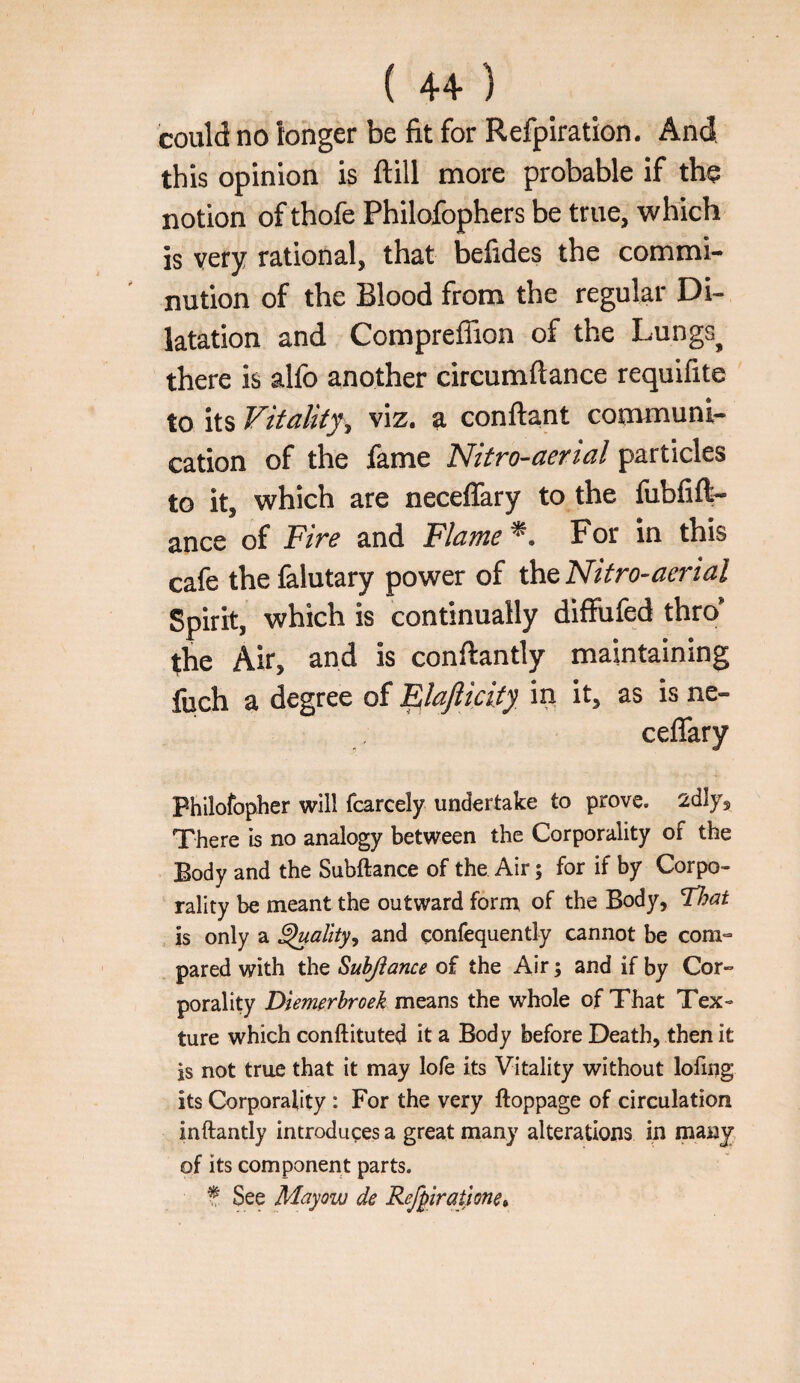 could no longer be fit for Refpiratlon. And this opinion is ftill more probable if the notion of thofe Philofophers be true, which is very rational, that befides the commi¬ nution of the Blood from the regular Di¬ latation and Compreffion of the Lungs^ there is alfo another circumftance requifite to its Vitality^ viz. a conftant communi¬ cation of the fame Nitro-aerial particles to it, which are neceflary to the fubfift- ance of Fire and Flame For in this cafe the falutary power of the Nitro-aerial Spirit, which is continually difRifed thro’ the Air, and is conftantly maintaining fuch a degree of '^lajlicity in it, as is ne¬ ceflary Philofopher will fcarcely undertake to prove, adly. There is no analogy between the Corporality of the Body and the Subftance of the Air; for if by Corpo¬ rality be meant the outward form of the Body, lljat is only a ^ality, and confequently cannot be com¬ pared with the Suhjiance of the Air; and if by Cor¬ porality Dlem^rbroek means the whole of That Tex¬ ture which conftituted it a Body before Death, then it is not true that it may lofe its Vitality without lofing its Corporality: For the very ftoppage of circulation inftantly introduces a great many alterations in many of its component parts. t See Mayow de Refpiratlone^