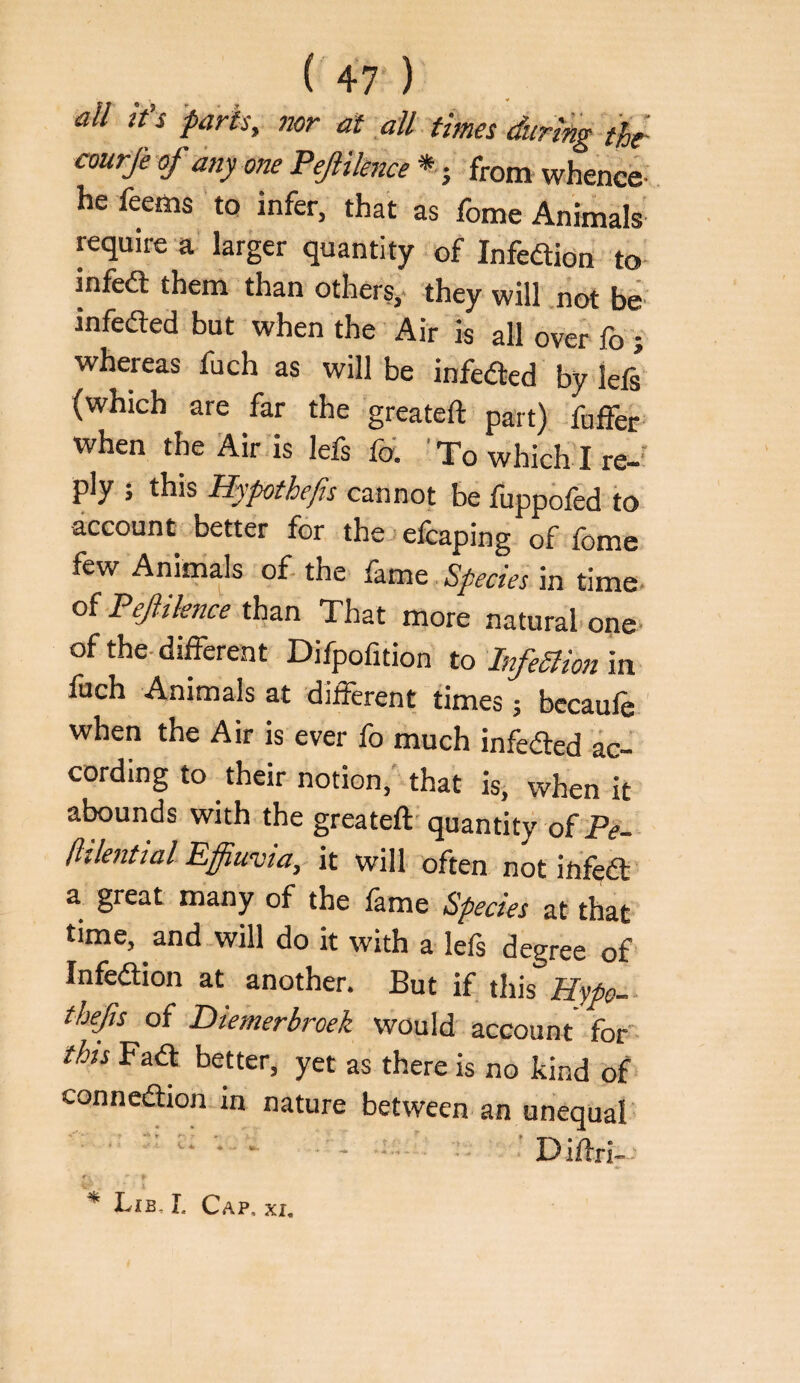 all it's farts, nor at all times during thr courje of any one Pef Hence * j from whence; he feems ’ to infer, that as fome Animals require a larger quantity of Infedidn to- infed them than others, they will not be^ infeded but when the Air is all over fo whereas fuch as will be infeded by left (which are far the greateft part) fuffer when ,he air i» lefs fd To which 1, ply ; this Hypthefis cannot be fuppofed to account better for the> efraping of fome few Animals of the Species in time oi Pef Hence thzn That more natural one- of the different Difpofition to InfeSlion m fuch Animals at different times j bccaufe ' when the Air is ever fo much infeded ac¬ cording to their notion,'that is, when it abounds with the greateft' quantity of Pe- [lilential Effiuvia, it will often not infed a great many of the lame Species at that time, and-will do it with a lefs degree of Infedion at another. But if this ffyp- tbefs of Diemerbroek would' account for this Fad better, yet as there is no kind of' conncdion in nature between an unequal ^ Lib, r. Cap. xi.