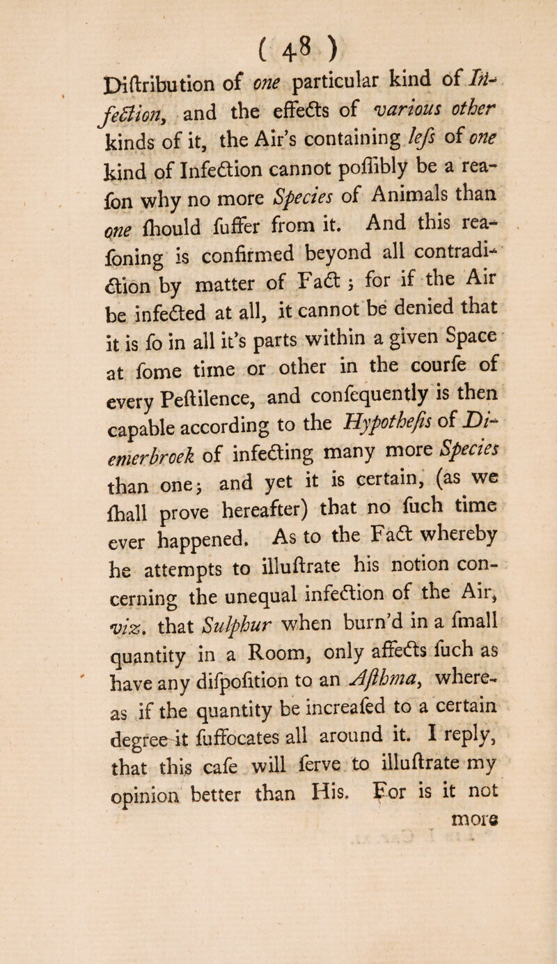 Diftribution of one particular kind of feSiion, and the effedts of various other kinds of it, the Air’s containing /{/t of one kind of Infedion cannot poffibly be a rea- fon why no more Species of Animals than (tne ihould fuffer from it. And this rea- foning is confirmed beyond all contradi- aion by matter of Fad ; for if the Air be infeAed at all, it cannot be denied that it is fo in all it’s parts within a given Space at fome time or other in the courfe of every Peftilence, and confequently'is then capable according to the Hypothefis of Di- emerbroek of infeding many more Species than one; and yet it is certain, (as we ihall prove hereafter) that no Inch time ever happened. As to the Fad whereby he attempts to illuftrate his notion con¬ cerning the unequal infedion of the Air, viz. that Sulphur when burn’d in a fmall quantity in a Room, only affeds liich as ' have any difpofition to an Jfihma, where¬ as if the quantity be increafed to a certain degree it fuffocates all around it. I reply, that this cafe will ferve to illuftrate my opinion better than His. For is it not more