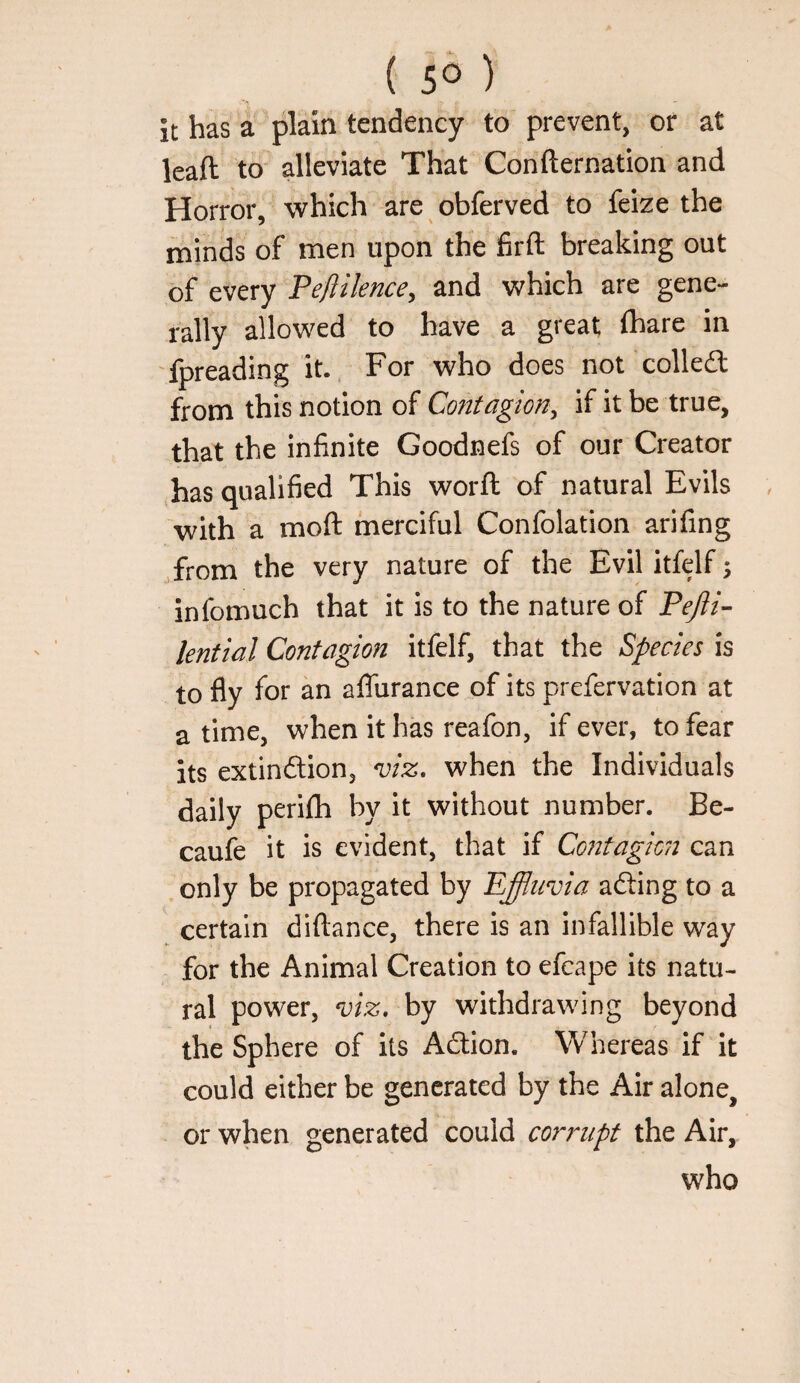 it has a plain tendency to prevent, or at leaft to alleviate That Confternation and Horror, which are obferved to feize the minds of men upon the firft breaking out of every Peftilence^ and which are gene¬ rally allowed to have a great (hare in fpreading it.. For who does not colledt from this notion of Contagion^ if it be true, that the infinite Goodnefs of our Creator has qualified This word of natural Evils with a mod merciful Confolation arifing .from the very nature of the Evilitfelf; infomuch that it is to the nature of Pefli- lential Contagion itfelf, that the Species is to fly for an aflhrance of its prefervation at a time, when it has reafon, if ever, to fear its extinftion, ^iz. when the Individuals daily perifli by it without number. Be- caufe it is evident, that if Contagion can only be propagated by Effluvia acding to a certain didance, there is an infallible way for the Animal Creation to efcape its natu¬ ral power, viz, by withdrawing beyond the Sphere of its Adlion. Whereas if it could either be generated by the Air alone, or when generated could corrupt the Air, who