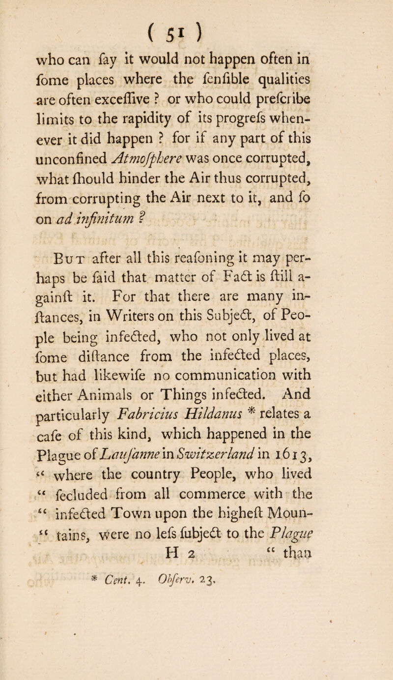 who can fay it would not happen often in fome places where the fenfible qualities are often exceffive ? or who could prefcribe limits to the rapidity of its progrefs when¬ ever it did happen ? for if any part of this unconfined Atmo/phere was once corrupted, what fhould hinder the Air thus corrupted, from corrupting the Air next to it, and fo on ad i?iji?iitu?n ? But after all this reafoning it may per¬ haps be faid that matter of Fad: is ftill a- gainft it. For that there are many in- ftances, in Writers on this Subjed, of Peo¬ ple being infeded, who not only dived at fome diftance from the infeded places, but had likewife no communication with either Animals or Things infeded. And particularly Fabriciiis Hildanus ^ relates a cafe of this kind, which happened in the Plague of Latifaime in Switzerland in 1613, where the country People, who lived fecluded from all commerce with the “ infeded Town upon the higheft Moun- ‘‘ tains, were no lefsfubjed to the Plague H 2 than ^ Cent, 4. Ohferv, 23, I