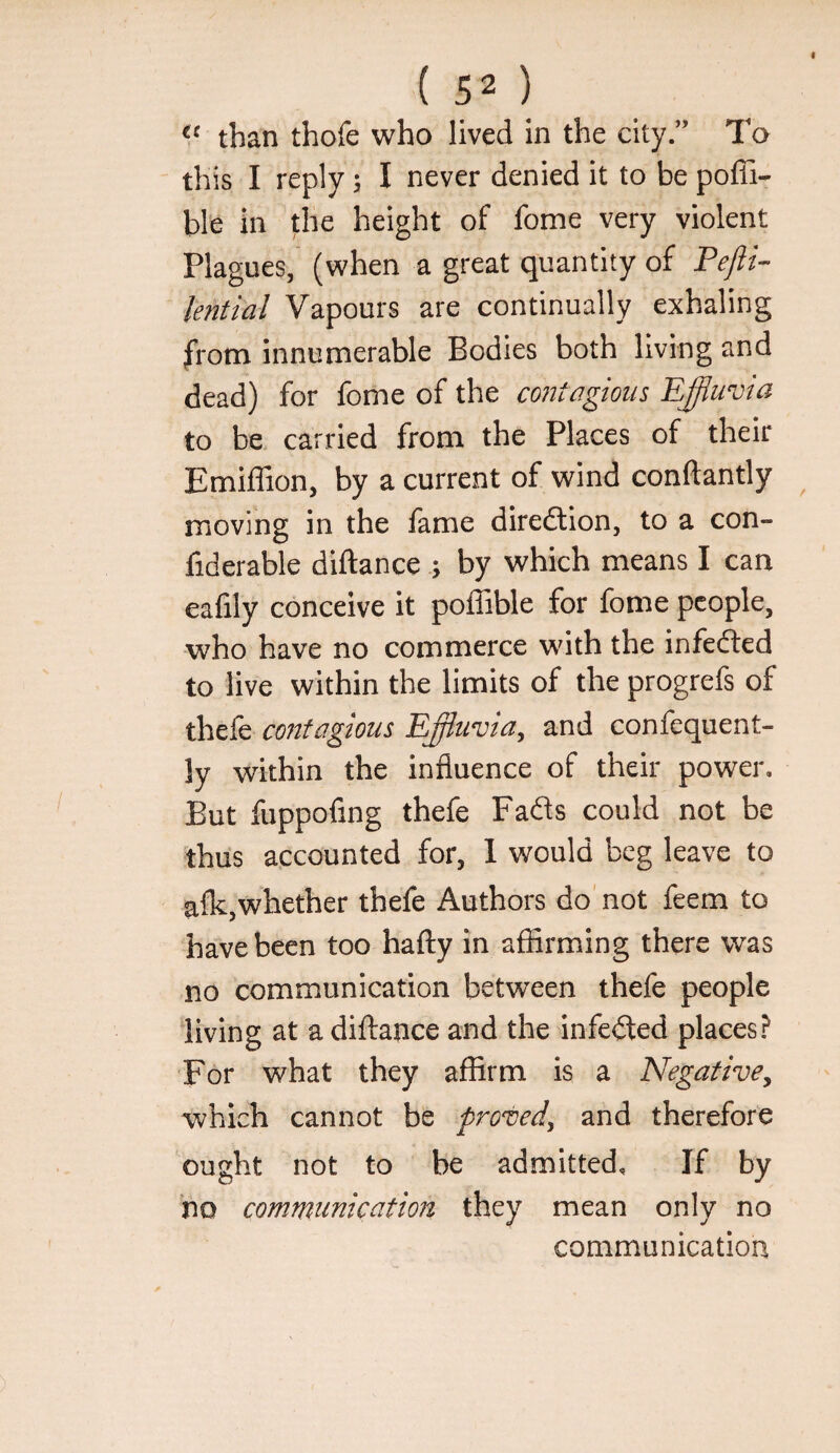 than thofe who lived in the city.” To this I reply; I never denied it to be poffi- ble in the height of fome very violent Plagues, (when a great quantity of Pefti- lential Vapours are continually exhaling from innumerable Bodies both living and dead) for fome of the contagious Ejfiuma to be. carried from the Places of their Emiffion, by a current of wind conftantly moving in the fame diredtion, to a con- fiderable dillanceby which means I can eafily conceive it poffible for fome people, who have no commerce with the infedted to live within the limits of the progrefs of thefe contagious Effluvia, and confequent- ly within the influence of their power. But fuppofing thefe Fadls could not be thus accounted for, 1 would beg leave to alk,whether thefe Authors do' not feem to have been too hafty in afiirming there was no communication between thefe people living at adiftance and the infedted places? For what they affirm is a Negative, which cannot be proved, and therefore ought not to be admitted. If by no communication they mean only no communication