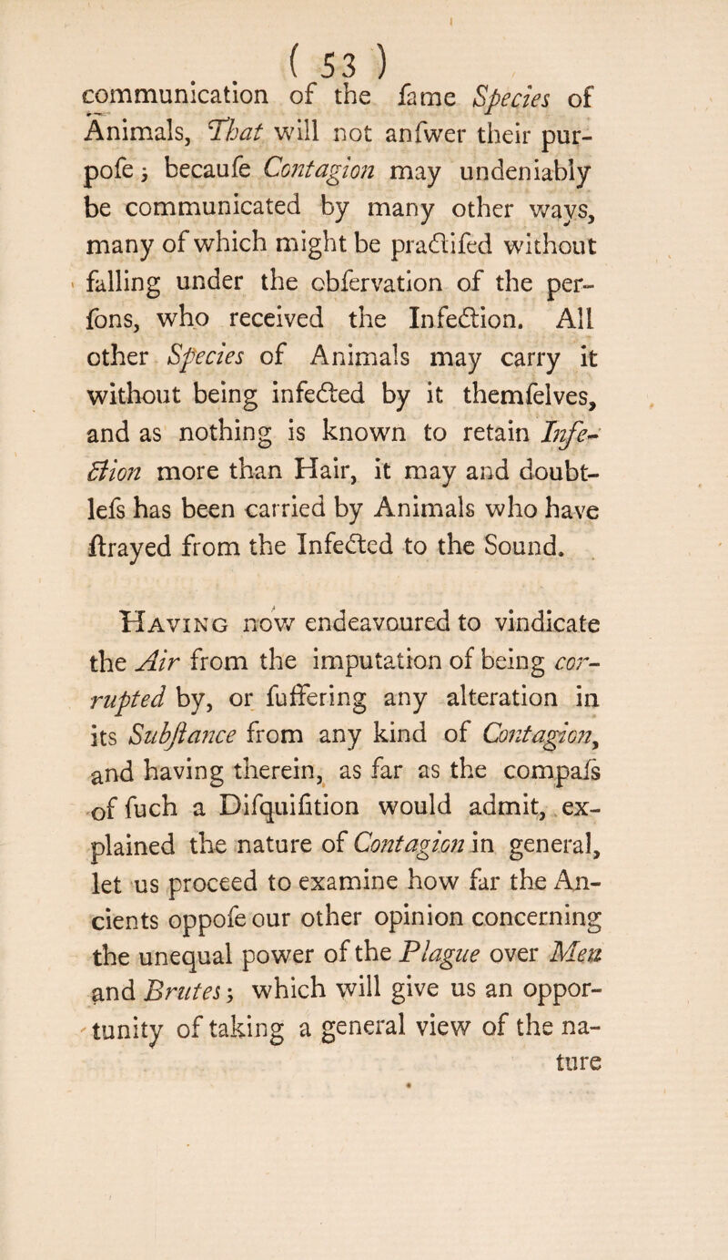 ( 53 ) communication of the fame Species of Animals, That will not anfwer their pur- pofe i becaufe Contagmi may undeniably be communicated by many other v/ays, many of which might be pradifed without ' falling under the obfervation of the per- fons, who received the Infedion. All other Species of Animals may carry it without being infeded by it themfelves, and as nothing is known to retain Btfe^' Siion more than Hair, it may and doubt- lefs has been carried by Animals who have ftrayed from the Infeded to the Sound. Having nov/endeavoured to vindicate the Air from the imputation of being cor¬ rupted by, or fulfering any alteration in its Stibjiance from any kind of Coutagmi^ and having therein,^ as far as the compafs -of fnch a Difquifition would admit, , ex¬ plained the nature of Contagion m general, let us proceed to examine how far the An¬ cients oppofeour other opinion concerning the unequal power of the Plague over Men and Brutes 5 which will give us an oppor¬ tunity of taking a general view of the na¬ ture