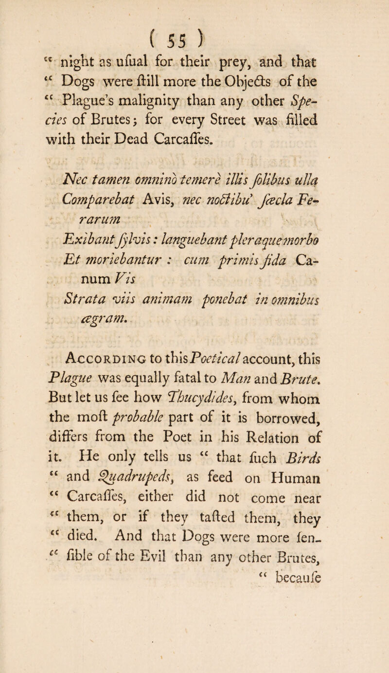 night as ufual for their prey, and that Dogs were ftill more the Objeds of the “ Plague’s malignity than any other Spe¬ cies of Brutes; for every Street was filled with their Dead Carcaffes. PPec tamen omiiino temere ilUs Jblibiis ulla Comparehat Avis, nec noblibu fcecla rariim lLxiha7itfylvis: langitebant pleraquemorbo Et moriebantur : cum primisjida Ca- num Vis Strata vtts animam ponebat in omnibus agram. According to ihhPoeticalaccount, this Plague was equally fatal to Man and Brute^ But let us fee how Pbucydides, from whom the moft probable part of it is borrowed, differs from the Poet in his Relation of it. He only tells us that fuch Birds ‘‘ and ^adrupeds, as feed on Human ‘‘ Carcaffes, either did not come near them, or if they tafted them, they “ died. And that Dogs were more fen- fible of the Evil than any other Brutes, “ becaufe