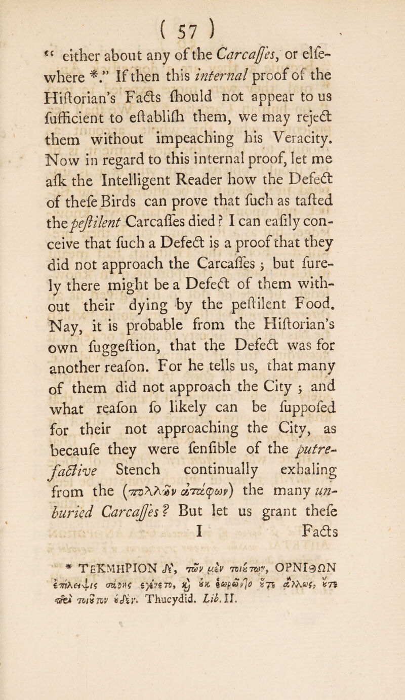 either about any of the Carcafj'es^ or elfe« where If then this infernal proof of the Hiftorian's Fads (hould not appear to us fufficient to eftabllfh them, we may rejed them without impeaching his Veracity. Now in regard to this internal proof, let me alk the Intelligent Reader how the Defed of thefe Birds can prove that fuch as tailed thepejlilent Carcafles died ? I can eafily con¬ ceive that fuch a Defed is a proof that they did not approach the Carcaffes ^ but fure- ly there might be a Defed of them with¬ out their dying by the peftilent Food. Nay, it is probable from the Hiftorian’s own fuggeftion, that the Defed was for another reafon. For he tells us, that many of them did not approach the City 5 and what reafon fo likely can be fuppofed for their not approaching the City, as becaufe they were fenfible of the putre^ faBive Stench continually exhaling from the {^'7rci\h'2v the many un^ buried CarcaJJes ? But let us grant thefe I Fads * TeKMHPION eft', OPNl0nN £)«'/gTD, ftTAsyf, ^75 Tot^TQV iiJiv- Thucydid. Lif.ll,