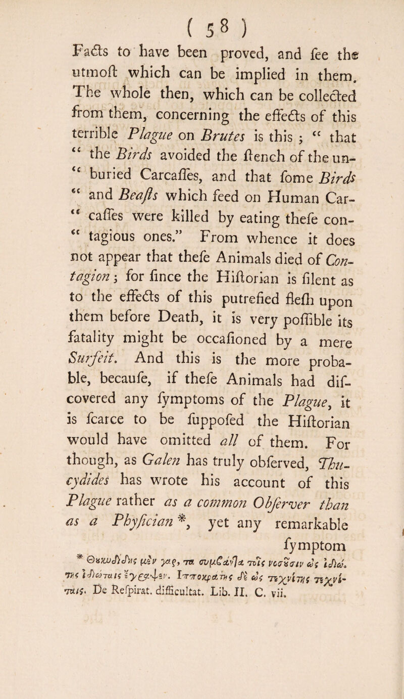 Fa(5ls to have been proved, and fee th® etmoft which can be implied in them. The whole then, which can be collected from them, concerning the effefts of this terrible Plague on Brutes is this ; “ that “ the Birds avoided the flench of theun- “ buried CarcalTes, and that fome Birds and Beafis which feed on Human Car- “ caffes were killed by eating thefe con- “ tagious ones.” From whence it does not appear that thefe Animals died of Con¬ tagion j for fince the Hiflorian is filent as to the effects of this putrefied flefli upon them before Death, it is very poffible its fatality might be occafioned by a mere Surfeit. And this is the more proba¬ ble, becaufe, if thefe Animals had dif- covered any lymptoms of the Plague, it is fcarce to be fuppofed the Hiflorian would have omitted all of them. For though, as Galen has truly obferved, Phu- cydides has wrote his account of this Plague rather as a common Objerver than as a Pbyfician^, yet any remarkable fymptom * (ill/ yaf, TB n/fiCdtJct this vcuv/rtv cl( iJla. l-wTroxfarni Jt u; -nyt/'cnif riyvi- mu. De Refpirat. difficultat. Lib. II. C. vii.