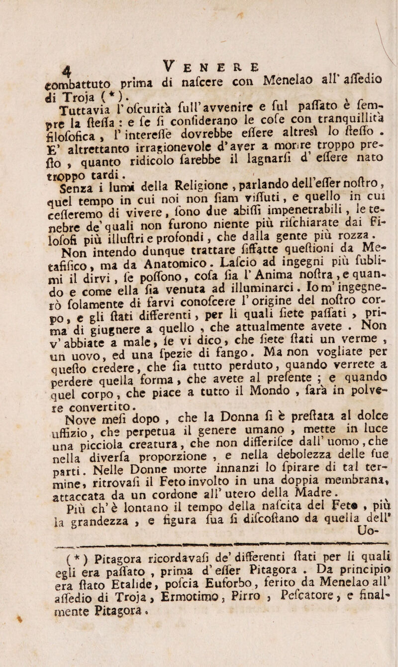 combattuto prima di nafccre con Menelao ail attedio di Troja (*)• „ r , _ * r Tuttavia Pofcurita full’avvenire e fui pattato e fem¬ ore la fletta : e fe fi confiderano le cofe con tranquillità filofofica , r interefle dovrebbe eflere altresì lo detto . E’ altrettanto irragionevole d’aver a morire troppo pre- fio s quanto ridicolo farebbe il lagnarli d edere nato Senza i lumi della Religione , parlando dell eflernoflro, quei tempo in cui noi non fìam vifluti, e quello in cui cederemo di vivere, fono due abiffi impenetrabili, ie te¬ nebre de’quali non furono niente più rifehiarate dai Fi- lofofi più iliuftri e profondi, che dalla gente piu rozza. Non intendo dunque trattare Affitte queftioni da Me¬ tafilico > ma da Anatomico. JLalcio ad ingegni piu iubli*° mi il dirvi, fe poffono, cofa da l’Anima noftra , e quan¬ do e come ella da venuta ad illuminarci. Io m’ingegne¬ rò folamente di farvi conofcere 1’ origine del nodro cor- PO, e gli flati differenti, per li quali flètè paffati , pri- ma di giugnere a quello , che attualmente avete . Non v abbiate a male, le vi dico, che dete dati un verme s un uovo, ed una fpezie di fango. Ma non vogliate per quedo credere, che da tutto perduto, quando verrete a perdere quella forma, che avete al prefente , e quando quel corpo, che piace a tutto il Mondo , fara in polve» ISNovene!?dopo , che la Donna fi b predata al dolce uffizio, che perpetua il genere umano , mette in luce una picciola creatura, che non differilce dall uomo,che nella diverfa proporzione , e nella debolezza delle fue parti. Nelle Donne morte innanzi lo fpirare di tal ter¬ mine» ritrovad il Fetoinyolto in una doppia membrana, attaccata da un cordone ali’ utero della Madre. x Più eh’è lontano il tempo della nafeita del Fet® , piu ìa grandezza , e figura fua fi difeofiano da quella dell* Uo- ( * ) Pitagora rieordavafi de’ differenti dati per li quali egli era pattato , prima d’etter Pitagora . Da principio era dato Ecalide, pofeia Euforbo, ferito da Menelao ali’ attedio di Troja, Ermotimo, Pirro , Pefcatore, e final¬ mente Pitagora «