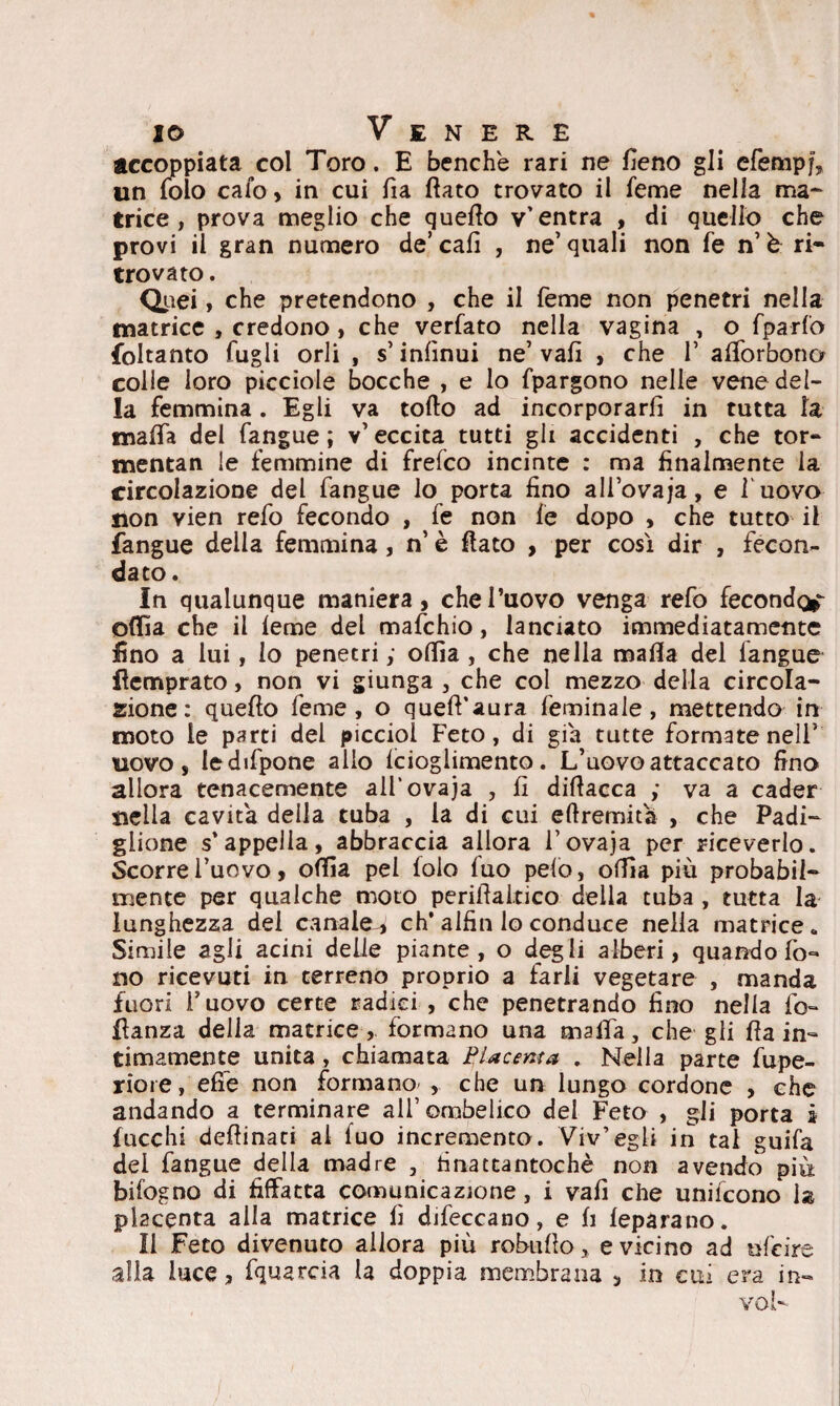 accoppiata col Toro. E benché rari ne fieno gli efempj, un folo calo , in cui fia fiato trovato il feme nella ma- trice, prova meglio che quello v'entra , di quello che provi il gran numero de’cali , ne’quali non fé n’è ri¬ trovato . Quei, che pretendono , che il Teme non penetri nella matrice , credono , che verfato nella vagina , o fparfo foltanto lugli orli , s’infinui ne’ vali , che V afiòrbono colle loro picciole bocche , e lo fpargono nelle vene del¬ la femmina . Egli va tofto ad incorporarli in tutta la mafia dei fangue ; v’eccita tutti gli accidenti , che tor- mentan le femmine di frefco incinte : ma finalmente la circolazione del fangue lo porta fino ali ovaja, e l'uovo non vien refo fecondo , fe non le dopo , che tutto il fangue della femmina, n’ è fiato , per così dir , fecon¬ dato . In qualunque maniera, che l’uovo venga refo fecondo^ ofiia che il leme del mafchio, lanciato immediatamente fino a lui, lo penetri y ofiìa , che nella mafia del fangue fiemprato, non vi giunga , che col mezzo della circola¬ zione : quello feme, o quell'aura feminale, mettendo in moto le parti del picciol Feto, di già tutte formate nell’ uovo, ledifpone allo lcioglimento. L’uovo attaccato fino allora tenacemente all’ovaja , fi difiacca ; va a cader tiella cavita della tuba , la di cui eftremita , che Padi¬ glione s’appella, abbraccia allora Fovaja per riceverlo. Scorre l’uovo, ofiìa pel lolo luo pelo, ofiìa più probabil¬ mente per qualche moto perifialtico della tuba , tutta la lunghezza del canale-, eh* alfin lo conduce nella matrice. Simile agli acini delle piante, o degli alberi, quando fo¬ no ricevuti in terreno proprio a farli vegetare , manda fuori l’uovo certe radici , che penetrando fino nella lo- fianza delia matrice, formano una malia, che gii fia in¬ timamente unita , chiamata Placenta . Nella parte fupe- riore, effe non formano- , che un lungo cordone , che andando a terminare all ombelico del Feto , gli porta i lacchi defiinati al fuo incremento. Viv’egli in tal guifa del fangue della madre , finattantochè non avendo più bifogno di fiffatta comunicazione, i vali che unifeono la placenta alla matrice fi difeccano, e fi leparano. Il Feto divenuto allora più robufio, e vicino ad ufeire alla luce, fquarcia la doppia membrana , in cui era in- voi-