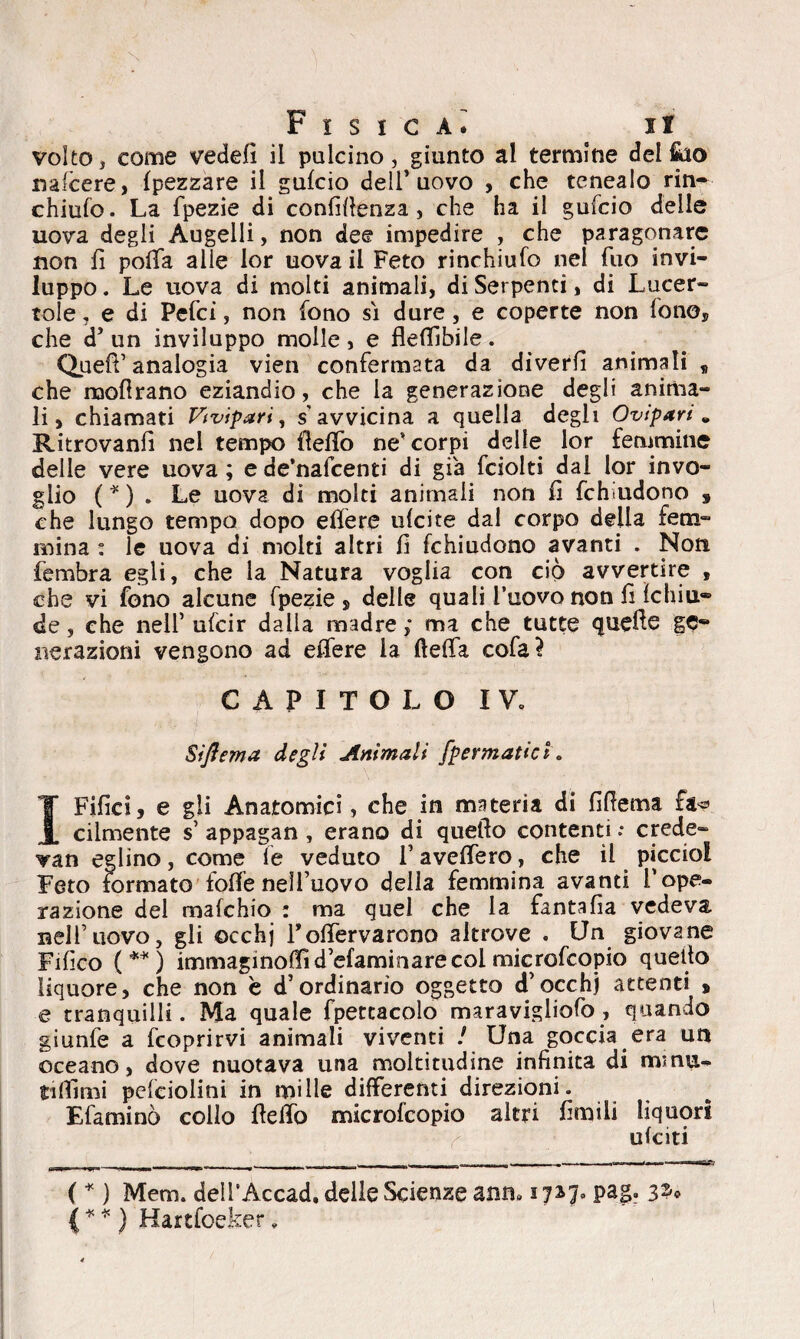 volto , come vedefi il pulcino, giunto al termine del fiao naicere, Ipezzare il guido dell’uovo , che tcnealo rin- chiufo. La fpezie di confidenza, che ha il gufcio delle uova degli Augelli, non dee impedire , che paragonare non fi polla alle lor uova il Feto rinchiufo nel Tuo invi¬ luppo . Le uova di molti animali, di Serpenti, di Lucer¬ tole . e di Pelei, non fono si dure , e coperte non fono* che d’un inviluppo molle, e flellìbile. Quell’analogia vien confermata da diverfi animali , che moflrano eziandio, che la generazione degli anima¬ li, chiamati Vivipari, s'avvicina a quella degli Ovipari„ Ritrovanfi nel tempo lìelfo ne* corpi delle lor femmine delle vere uova ; e de’nafcenti di già fciolti dal lor invo¬ glio ( * ) . Le uova di molti animali non fi fchiudono , che lungo tempo dopo efiere ulcite dal corpo della fem¬ mina : le uova di molti altri fi fchiudono avanti . Non fembra egli, che la Natura voglia con ciò avvertire , che vi fono alcune fpezie, delle quali l’uovo non fi Ichiu® de, che nell’ ufeir dalla madre; ma che tutte quelle gè* r ver azioni vengono ad efifere la ftefia cofa? CAPITOLO IV. Siflema degli Ammali [permutici. I Filici, e gli Anatomici, che in materia di fifiema fa« cilmente s’ appagan , erano di quello contenti .* crede- Tan eglino, come le veduto 1’ avelfero, che il picciol Feto formato folfenell’uovo della femmina avanti l’ope¬ razione del mafehio : ma quel che la fantafia vedeva nell’uovo, gli occhj rofìTervarono altrove . Un giovane Fifico ( ** ) immaginofiid’efaminarecol microfeopio quello liquore, che non è d’ordinario oggetto d’occhj attenti » ■e tranquilli. Ma quale fpetcacolo maravigliofo , quando giunfe a feoprirvi animali viventi l Una goccia era un oceano, dove nuotava una moltitudine infinita di minu¬ ti filmi peleiolini in mille differenti direzioni. Efaminò collo Hello microfeopio altri limili liquori ulciti ( * ) Mem. delTAccad. delle Scienze anm 3 717. pag. 32* ( * * ) Hartfoeker.
