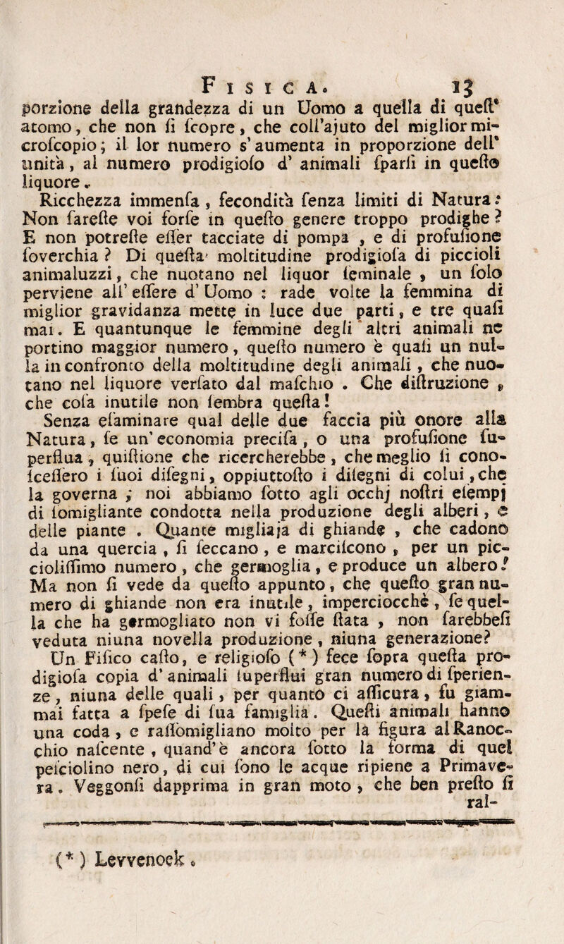porzione della grandezza di un Uomo a quella di quell* atomo, che non lì (copre, che coli’ajuto del miglior mi- crofcopio; il lor numero s’aumenta in proporzione dell* unita, al numero prodigiolo d’ animali (parli in quello liquore » Ricchezza immenfa, fecondità fenza limiti di Natura * Non farelle voi forfè in quello genere troppo prodif he ? E non potrede eKer tacciate di pompa , e di profusone foverchia ? Di quella' moltitudine prodigiofa di piccioli animaluzzi, che nuotano nei liquor (eminale , un folo perviene ali’ edere d’ Uomo : rade volte la femmina di miglior gravidanza mette in luce due parti, e tre quali mai. E quantunque le femmine degli altri animali nc portino maggior numero, quello numero è quali un nul- la in confronto della moltitudine degli animali, che nuo¬ tano nel liquore verfato dal mafcluo . Che detrazione 9 che cola inutile non lembra quella! Senza efaminare qual delle due faccia più onore alla Natura, (e un’ economia precifa , o una profulìone fu- perflua, quidione che ricercherebbe, che meglio lì cono- keflero i luoi difegni, oppiuttodo i dilegni di colui , che la governa ,* noi abbiamo (òtto agli occhj nodri elempj di lomigliante condotta nella produzione degli alberi, e delie piante , Quante migliaia di ghiande , che cadono da una quercia , fi (eccano, e marcilcono , per un pie- cioiilfimo numero, che germoglia, e produce un albero / Ma non (I vede da quedo appunto, che quedo gran nu¬ mero di ghiande non era inutile, imperciocché, fequel¬ la che ha germogliato non vi folle data , non farebbefi veduta niuna novella produzione, ninna generazione? Un Fifico cado, e religiofo (*) fece fopra queda prò- digiofa copia d’animali luperflui gran numero dì fperien- ze, niuna delle quali, per quanto ci aflìcura, fu giam¬ mai fatta a fpefe di lua famiglia. Quedi animali hanno una coda, e radòmigliano molto per la figura al Ranoc¬ chio nafeente , quand’è ancora lotto la forma di quel pendolino nero, di cui fono le acque ripiene a Primave¬ ra . Veggonfi dapprima in gran moto > che ben predo fi ral- ( * ) Levvenoek »