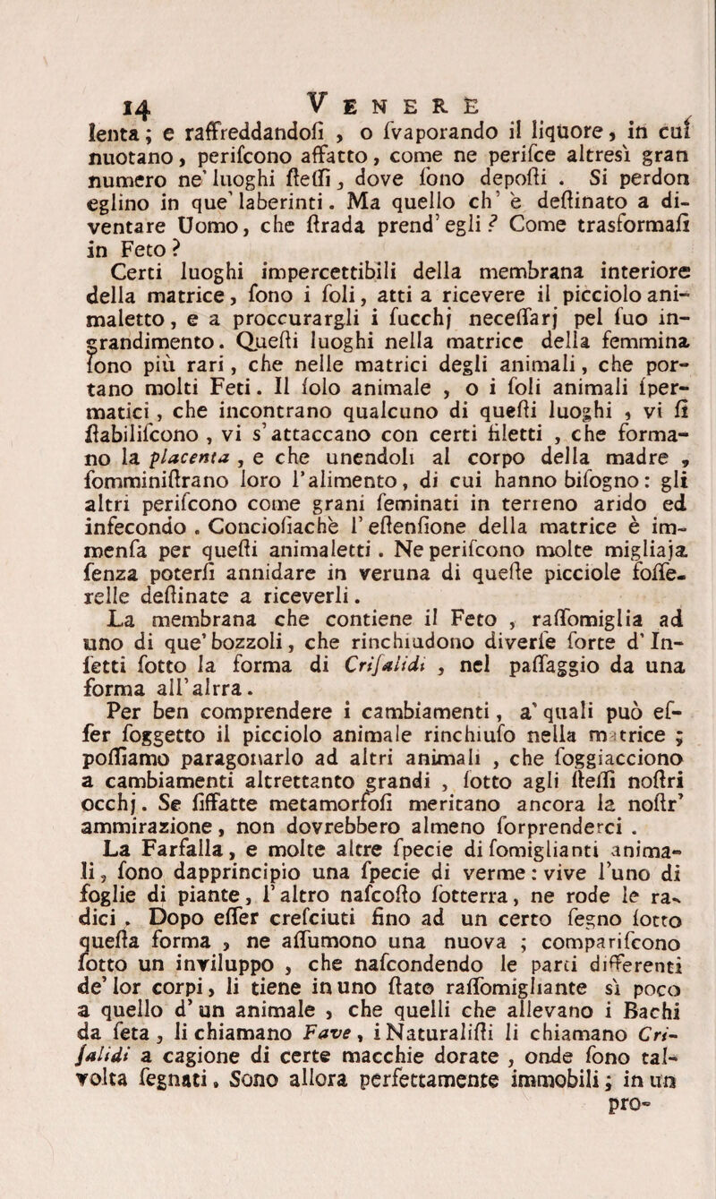 lenta; e raffreddandoli , o {vaporando il liquore, in cui nuotano, perifcono affatto, come ne perifce altresì gran numero ne’ luoghi fiefiì , dove fono depofìi . Si perdon eglino in que’laberinti. Ma quello eh’ è defiinato a di¬ ventare Uomo, che firada prend’egli.? Come trasformali in Feto ? Certi luoghi impercettibili della membrana interiore della matrice, fono i foli, atti a ricevere il picciolo ani- maletto, e a procurargli i fucchj necelfarj pel fuo in¬ grandimento. Quelli luoghi nella matrice delia femmina Tono più rari, che nelle matrici degli animali, che por¬ tano molti Feti. Il lolo animale , o i foli animali {per¬ niatici, che incontrano qualcuno di quelli luoghi , vi fi fiabilifcono , vi s’attaccano con certi liletti , che forma¬ no la placenta , e che unendoli al corpo della madre „ fomminillrano loro l’alimento, di cui hanno bifog no : gli altri perifcono come grani feminati in terreno arido ed infecondo . Conciolìachè l’eflenfione della matrice è im~ menfa per quelli animaletti. Ne perifcono molte migiiaja. fenza poterli annidare in veruna di quelle picciole folfe- relle definate a riceverli. La membrana che contiene il Feto , raffomiglia ad uno di que’bozzoli, che rinchiudono diverte forte d’in¬ fetti fotto la forma di Crijalidt , nel paflaggio da una forma ail’alrra. Per ben comprendere i cambiamenti, a' quali può ef- fer foggetto il picciolo animale rinchiufo nella m trice ; polliamo paragonarlo ad altri animali , che foggiacciono a cambiamenti altrettanto grandi , lotto agli fieifi nofiri occhj. Se lìffatte metamorfofi meritano ancora la noftr’ ammirazione, non dovrebbero almeno forprenderci . La Farfalla, e molte altre fpecie di fomiglianti anima¬ li , fono dapprincipio una fpecie di verme : vive luno di foglie di piante, l’altro nafeofio fotterra, ne rode le ra-* dici . Dopo etfer crelciuti fino ad un certo fegno lotto quella forma , ne atfumono una nuova ; comparifeono fotto un inviluppo , che nafeondendo le parti differenti de’lor corpi, li tiene in uno fiato raflòmigliante sì poco a quello d’ un animale , che quelli che allevano i Bachi da feta, li chiamano Fave, iNaturalifii li chiamano Cri- jal idi a cagione di certe macchie dorate , onde fono tal¬ volta fegnati » Sono allora perfettamente immobili ; in un prò-
