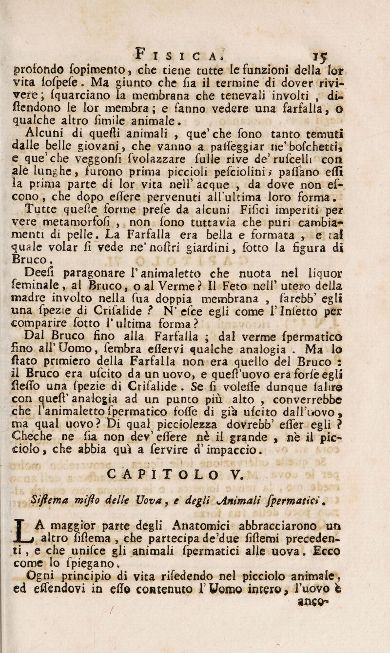 profondo fopimento, che tiene tutte le funzioni della lor vita lofpefe. Ma giunto che ha il termine di dover rivi» vere; fquarciano la membrana che tenevali involti , di¬ fendono le lor membra ; e fanno vedere una farfalla, o qualche altro Umile animale. Alcuni di quelli animali , que’ che fono tanto temuti dalle belle giovani, che vanno a palleggiar ne’bofchetti, e que’che veggonfi fvolazzare Tulle rive de’rufcelli con ale lunghe, furono prima piccioli pefciolini> palfano elfi la prima parte di lor vita nell’acque , da dove non ef- cono , che dopo edere pervenuti all'ultima loro forma. Tutte quefte forme prefe da alcuni Filici imperiti per vere metamorfofi , non fono tuttavia che pari cambia¬ menti di pelle. La Farfalla era bella e formata y e tal quale volar li vede ne’nodri giardini, fotto la figura di Bruco. Deefi paragonare T animaletto che nuota nel liquor feminale, al Bruco, o al Verme? Il Feto nell’ utero della madre involto nella Tua doppia membrana , f'arebb’ egli una fpezie di Crilalide ? N’efce egli come F Inietto per comparire fotto l’ultima forma? Dal Bruco fino alla Farfalla ; dal verme fpermatico fino all’Uomo, fembra eflervi qualche analogia . Ma lo flato primiero della Farfalla non era quello del Bruco : il Bruco era ufcito da un uovo, e qued’uovo era forfè egli fedo una fpezie di Crifalide . Se fi voieffe dunque labro con quef’ analogia ad un punto più aito , converrebbe che l’animaletto fpermatico fode di già ufcito dall’uovo, ma qual uovo? Di qual picciolezza dovrebb’ elTer egli ? Cheche ne fia non dev’edere nè il grande , nè il pie» dolo, che abbia qui a fervire d’impaccio. CAPITOLO V. Siftema mifto delle Uova, e degli .Ammali [perniatici * LA maggior parte degli Anatomici abbracciarono un altro fifiema , che partecipa de’due fifleroi preceden¬ ti , e che unifee gii animali fpermatici alle uova. Ècco come lo fpiegano. Ogni principio di vita rifedendo nel picciolo animale, ed edèndovi in ed© contenuto l’Uomo intero, l’uovo è anco^