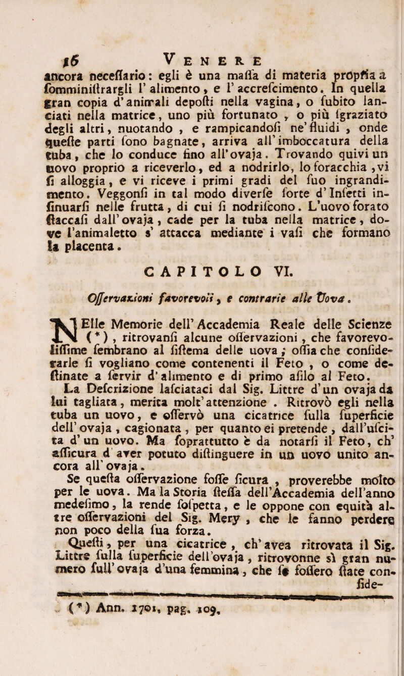 incora neceflario: egli è una malia di materia propria a fomminiltrargli 1’ alimento* e 1’ accrefcimento. In quella gran copia d’anirrali depolli nella vagina, o fubito lan¬ ciati nella matrice, uno più fortunato , o più {graziato degli altri, nuotando , e rampicandofi ne’fluidi , onde quelle parti fono bagnate, arriva all’imboccatura della tuba, che lo conduce fino ali’ovaja. Trovando quivi un uovo proprio a riceverlo, ed a nodrirlo, lo foracchia ,vi fi alloggia, e vi riceve i primi gradi dei fuo ingrandi¬ mento. Veggonfi in tal modo diverfe forte d’infetti in- finuarfi nelle frutta, di cui fi nodrifcono. L’uovo forato fiaccali dall’ovaja, cade per la tuba nella matrice, do¬ ve l’animaletto $’ attacca mediante i vafi che formano li placenta. CAPITOLO VI. 0/Jervax.ioni favorevoli, e contrarie alle Vova. Elle Memorie dell’Accademia Reale delle Scienze IN ( * ) , ritrovanfi alcune oflervazioni, che favorevo- fifiime fembrano al fifiema delie uova ; oflia che confide* rarle fi vogliano come contenenti il Feto , o come de¬ clinate a fervir d’alimento e di primo afilo al Feto. La Definizione lafciataci dal Sig. Littre d’un ovajada lui tagliata, merita mole’attenzione . Ritrovò egli nella tuba un uovo, e ©(Fervo una cicatrice fulla fuperficie dell’ovaja , cagionata , per quanto ei pretende , dall’ufci- ta d’un uovo. Ma foprattutto è da notarli il Feto, eh5 aflkura d aver potuto diftinguere in un uovo unito an¬ cora all'ovaja. Se quella oflervazione folle ficura , proverebbe molto per le uova. Ma la Storia flelfa dell’Accademia dell’anno medefimo, la rende folpetta, e le oppone con equità al¬ tre oflervazioni del Sig. Mery , che le fanno perder® i non poco della fua forza. Qiidli, per una cicatrice , eh’ avea ritrovata il Sig. Littre fulla luperficie dell’ovaja, ritTovonne sii gran nu- i mero fuU’ovaja d’una femmina, che f$ follerò fiate con- fide- (*) Ann, J7©i, pag, 109,