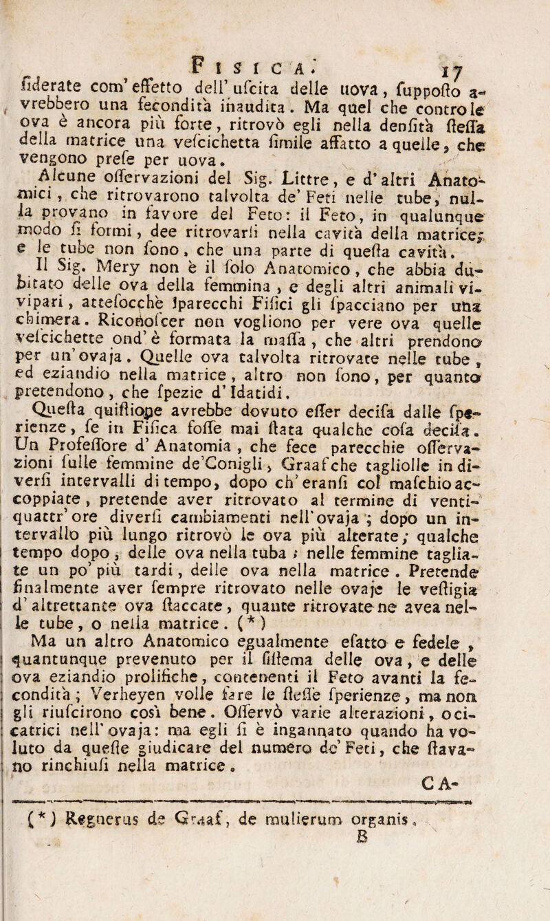 fiderate com’effetto deli’ ufcita delle uova , fuppoflo vrebbero una fecondità inaudita. Ma quel che controle ova è ancora più forte, ritrovò egli nella denfità fìeffa della matrice una vefcichetta ùmile affatto a quelle, che vengono prefe per uova. Alcune ofiervazioni dei Sig. Littre, e d’altri Anato¬ mici, che ritrovarono talvolta de’Feti nelle tube, nul¬ la provano in favore del Feto: il Feto, in qualunque modo fi formi, dee ritrovarli nella cavita della matrice; e le tube non fono, che una parte di quella cavita. Il Sig. Mery non è il folo Anatomico, che abbia du« bitato delle ova della femmina , c degli altri animali vi¬ vipari , attelocphe Sparecchi Filici gli lpacciano per una chimera. Ricoéofcer non vogliono per vere ova quelle vefcichette ond’ è formata la malfa , che altri prendono per un’ovaja. Quelle ova talvolta ritrovate nelle tube, ed eziandio nella matrice, altro non fono, per quanto pretendono, che fpezie d’Idatidi, Quella quifliope avrebbe dovuto efler decifa dalle fpe- rienze, fe in Finca foffe mai Hata qualche cola decifa. Un Profeffore d’ Anatomia , che fece parecchie offerva- zioni falle femmine detonigli, Graafche tagliolle in di— verfi intervalli di tempo, dopo ch’eranfi col mafchioac¬ coppiate , pretende aver ritrovato al termine di venti- quattr’ore diverti cambiamenti neli’ovaja ; dopo un in¬ tervallo più lungo ritrovò le ova più alterate; qualche tempo dopo , delle ova nella tuba t nelle femmine taglia¬ te un po’ più tardi, delle ova nella matrice . Pretende finalmente aver Tempre ritrovato nelle ovajc le vefligia <Faltrettante ova fiaccate, quante ritrovatene aveanel¬ le tube , o neiia matrice . ( * ) Ma un altro Anatomico egualmente efatto e fedele f quantunque prevenuto per il fifìema delle ova, e delle ova eziandio prolifiche, contenenti il Feto avanti la fe¬ condità; Verheyen volle fare le ftefiè fperienze, ma noti gli riufcirono cosi bene. Olfervò varie alterazioni, oci- catrici nell'ovaja: ma egli fi è ingannato quando ha vo¬ luto da quefie giudicare del numero de Feti, che dava¬ no rinchiufi nella matrice. C A- (*J Regnerus de Qraaf, de mulierum organisi B