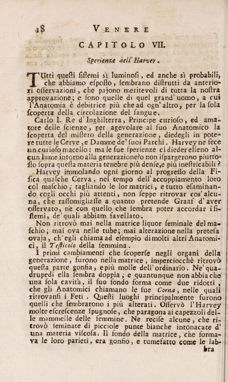 C A P I T o L O VII. Sperienze àelf Harvey • Tlltti quelli fittemi sì luminofi , ed anche sì probabili-, che abbiamo efpotto, lembrano diftrutti da anterio¬ ri ottervazioni, che pajono meritevoli di tutta la nottra approvazione; e fono quelle di quel grand’uomo, a cui l’Anatomia è debitrice più che ad ogn’altro, per la foia fcoperta della circolazione del fangue. Carlo I. Re d’Inghilterra, Principe curiofo, ed ama¬ tore delle fcienze, per agevolale ai fuo Anatomico la fcoperta del mittero della generazione , diedegli in pote¬ re tutte le Cerve , e Damme de’ fuoi Parchi. Harvey ne fece un curiofo macello : ma le fue fperienze ci dieder elleno al¬ cun lume intorno alla generazione?© non ifpargerono piuttó- ito fopra quella materia tenebre più denfe,e più inettricabili ? Harvey immolando ogni giorno al progretto della Fi- iica qualche Cerva, nei tempo deli’accoppiamento loro col mafchio; tagliando le lor matrici, e tutto efaminan- do cogli occhi più attenti, non feppe ritrovar cos’ alcu¬ na, che rattomigliatte a quanto pretende Graaf d’aver ! ottervato, ne con quello che lembra poter accordar ili- i fìemi, de’quali abbiam favellato. Non ritrovò mai nella matrice liquor feminale del ma- fchio ; mai ova nelle tube; mai alterazione nella pretefa ovaja, ch’egli chiama ad efempio dimoiti altri Anatomi* ci, il Tefticolo delia femmina. I primi cambiamenti che fcoperfe negli organi della generazione, furono nella matrice , imperciocché ritrovò quella parte gonfia, e più molle dell’ordinario. Ne’qua¬ drupedi ella lembra doppia,* e quantunque non abbia che una foia cavita, il fuo fondo forma come due ridotti , che gli Anatomici chiamano le fue Corna > nelle quali ritrovanti i Feti . Quelli luoghi principalmente furono quelli che fembrarono i più alterati. Ottervò l’Harvey molte efcrefcenze fpugnofe, che paragona ai capezzoli del¬ le mammelle delle femmine. Ne recife alcune, che ri¬ trovò leminate di picciole punte bianche intonacate d’ una materia vifcofa* li fondo della matrice, che forma¬ va le loro parieci, era gonfio, e tumefatto come le lab¬ bra