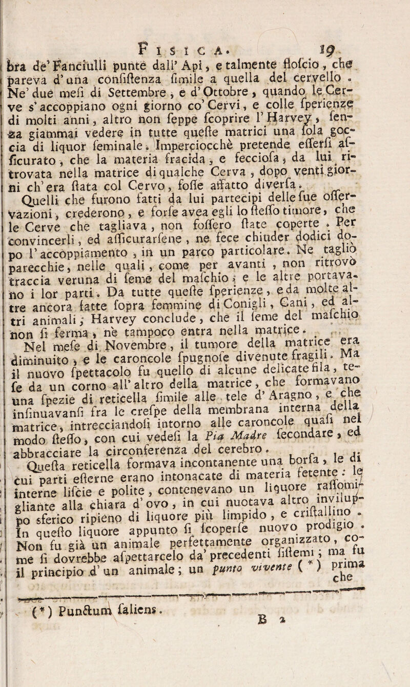bra de’ Fanciulli putite dall’Àpi, e talmente flofcio, cW pareva d’una confidenza limile a quella del cervello « Ne’due med di Settèmbre, e d’Ottobre, quando le Cer¬ ve s’accoppiano ogni giorno co’Cervi, e colle fperienze di molti anni, altro non Teppe fcoprire VHarvev, ien- ga giammai vedere in tutte quéde matrici una fola goc¬ cia di liquor feminale. Imperciocché pretende efferfì af- ficurato , che la materia fracida, e fecciofa, da lui ri¬ trovata nella matrice di qualche Cerva , dopo, vent} gior¬ ni ch’era data col Cervo, fode adatto diverta. Quelli che furono fatti da lui partecipi delle lue ofler- Vazioni, crederono, e forfèavea egli lodelTotimore, cne le Cerve che tagliava, non fodero date coperte * Per convincerli, ed adicurarfene , ne fece chiuder dodici do¬ po l’accoppiamento , in un parco particolare. Ne taglio parecchie, nelle quali, come per avanti , non ritrovò traccia veruna di Teme del mafchio^ e le altre portava* ho i lor parti . Da tutte quede fperienze , e da rno,te al¬ tre ancora latte fopra femmine di Conigli, Cani, ed ai- tri animali ; Harvey conclude, che il feme del maicnio non fi fermai ne tampoco entra nella matrice. _ Nel mefe di Novembre, il tumore delia filatrice era diminuito i e le caroncole fpugnoie divenute fragni. il nuovo fpettacolo fu quello di alcune delicate hia, te- fe da un corno all*altro della matrice, che formavano una fpezie di reticella limile alle tele d* Aragno , e che infinuavanfi fra le crefpe della membrana interna della matrice, .intrecciandoti intorno alle caroncole quali nei modo dello, con cui vedefi la Pia Madre fecondare, ed abbracciare la circonferenza del cerebro. Queda reticella formava incontanente una boria, le ai cui parti ederne erano intonacate di materia fetente . 15 interne lifcie e polite, contenevano un liquore raiW gitante alla chiara d’ovo, in cui nuotava altro tnvtluji- po sferico ripieno di liquore pm limpido , e: cnftaijmo . In quello liquore appunto fi Icoperfe «uovo Prodigio : Non fu già un animale perfettamente organizzato, co me fi dovrebbe afpettarcelo da’ precedentt fittemi 5 ™ il principio d’ un animale ; un punto vivente ( ) (*) Punftun\ falicns. B a