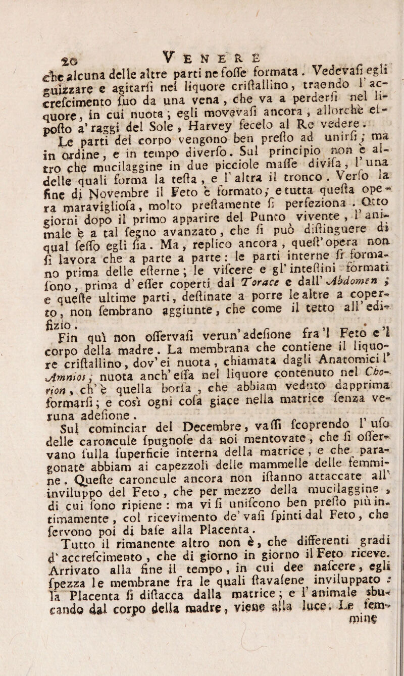 aie alcuna delle altre parti ne folle formata. Vedovategli guizzare e agitarli nei liquore crifialhno, traendo 1 ac- crefeimento tuo da una vena , che va a perderli nei li¬ quore ^ in cui nuota; egli movevafì ancora , allorché ei- pollo a’ raggi del Sole , Harvey fecelo al Re vedere. jLe parti del corpo vengono ben preno ad unirli; ma in ordine, e in tempo diverfo. Sul principio non e al¬ tro che mucilaggine in due picciole malte divHa , i^una delle quali forma la teda, e l’altra il tronco, verlo la fine di Novembre il Feto c formato; e tutta quella ope¬ ra maravigliofa, molto prefiamente fi perfeziona . Otto domi dopo il primo apparire del Punto vivente , i ani¬ male e a tal fegno avanzato, che fi può diiiinguere ai qual fello egli fia. Ma, replico ancora , queir opera non fi lavora che a parte a parte: le parti interne f forma¬ no prima delle eterne; le vifeere e gl'inteflim tonnati fono, prima d’efler coperti dal Torace c dall Jihdomen ; e quefte ultime parti, desinate a porre le altre a coper¬ to, non fembrano aggiunte, che come il tetto ah cm- Fin qui non olfervali verun1 adefione fra 1 Feto e 1 corpo della madre . La membrana che contiene il liquo~ re criftallino, dov’ei nuota, chiamata dagli Anatomici i lAmnios ,* nuota anch’eifa nel liquore contenuto nel Cbo~- non, eh’e quella boria , che abbiam veduto dapprima formarli ; e cosi ogni cola giace nelia matrice lenza ve¬ runa adefione. t , r Sul cominciar del Decembre, vati feoprendo l ulo delle caroncule fpugnofe da noi mentovate, che li olier- vano fulla fuperficie interna della matrice , e che para¬ gonate abbiam ai capezzoli delie mammelle celle lemmi ne. Quelle caroncule ancora non if anno attaccate all Inviluppo del Feto , che per mezzo della mucilaggine , di cui fono ripiene: ma vi fi unifeono ben prefio pmin- {imamente , col ricevimento de’vafi fpintidal Feto, che fervono poi di baie alla Placenta. Tutto il rimanente altro non è, che differenti gradi d' accrefcimento , che di giorno in giorno il Feto riceve. Arrivato alla fine il tempo, in cui dee naicere, egli fpezza le membrane fra le quali fìavalene inviluppato * la Placenta fi difiacca dalla matrice ; e i animale sbu¬ cando dai corpo della madre? viene alU luce. Le lem^ mine
