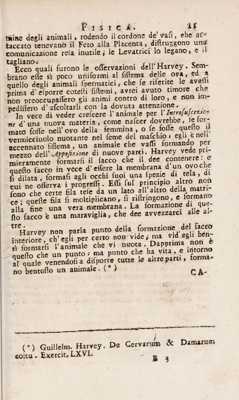 Fisici. / « ^ Dìine degli a ninna lì , rodendo il cordone de vaiì, che at¬ taccato tenevano il Feto alla Placenta, difuuggono unl- comunicazione rela inutile,' le Levatrici lo legano, e ff- ^Ecco quali furono le offervazioni delPHarvèy. Sem¬ brano effe si poco uniformi al fiftema delle ova, ed a quello degli animali fpermatici* che fe niente le ave? i prima d’ efporre cotelli fittemi, avrei avuto timore che non preoccupaffero gli animi contro di loro , e non im- pediffero d’ afcoltarli con la dovuta attenzione» . P In vece di veder crefeere l’animale per 1 Introjufceye> me d’ una nuova materia, come nafeer dovrebbe, ieror- maio folle nell’ovo della femmina , o fefolTequeftoii vermicciuolo nuotante nei Teme del male tuo > egli e accennato fiftema , un animale che yaffi formando P, mezzo dell ' oipp e fedone di nuove paro; Harvey vede pri- Smente formai il lacco che il dee contenere : e quello lacco in vece d’effere la membrana d un ovoche fi dilata formali agli occhi fuoi una Ipezie di tela, mi ne offerva i progredì. Etti fui principio altro non fono che cene fila tele da un lato all’altro della mam- ce quefte fila fi moltiplicano, fi rifiringono, e formano alla fine una vera membrana. La lormazione di q ■■ S lacco e una maraviglia, che dee avvezzare, alle at- £rerqarvev non parla punto della formazione del face» interiore ch’egb per certo nor» vide; ma v d egli ben- no bentofio un animale . ( ) C A* (*) Guillelm. Harvey» De Gervarura Exercit» LXVX ^ *> «soau de Damarne