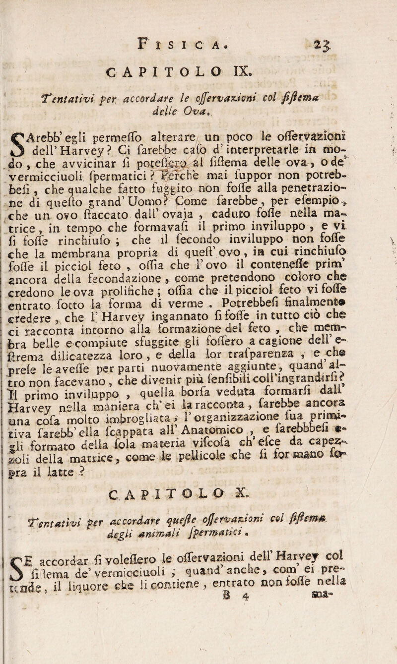 CAPITOLO IX. Tentativi per accordare le cJfervaz.ioni col fjìema delle Ova, SArebb’egli permeilo alterare un poco le olfervazioni dell’Harvey? Ci farebbe calò cf interpretarle in mo¬ do, che avvicinar li potelfop al liflema delle ova, ode9 vermicciuoli fpermatici ?f&rchè mai fuppor non potreb» beli, che qualche fatto fuggito non folle alla penetrazio¬ ne di quello grand’ Uomo? Come farebbe, per efempio* che un ovo fiaccato dall’ovaja , caduto folle nella ma¬ trice , in tempo che formava!! il primo inviluppo , e vi fi folle rinchiufo ; che il fecondo inviluppo non folfe : che la membrana propria di quell ovo, in cui rincniufò folle il picciol feto , olila che l’ovo il contenere pritn ancora della fecondazione , come pretendono coloro che credono le ova prolifiche; olfìa che il picciol feto vi folle eritrato fotto la forma di verme . Potrebbe!! finalmente credere , che 1’ Harvey ingannato fi folle in tutto ciò che ci racconta intorno alla formazione del feto , che mem¬ bra belle e compiute sfuggite gli follerò a cagione dell’e- Prema diiicatezza loro , e della lor trafparenza , e che prele le avelie per parti nuovamente aggiunte, quand al¬ tro non facevano, che divenir più lenfibilicoli’ingrandirh? Ì1 primo inviluppo , quella boria veduta formarli dall Harvey nella maniera effe! la racconta, farebbe ancora una cofa molto imbrogliata > 1’organizzazione tua primi- tiva farebb’ella frappata all’Anatomico , e iarebbbeii «« gli formato delia fola materia vifcola eh efee da capes-. zoii della matrice, come le pellicole che ii for mano io* i fra il latte ? CAPITOLO' X» Tentativi Per accordare quefte oj]ervar.tom col degli animali fpermatici, SE accordar fi voleflero le offervazioni dell’ Harvey col U lema de’vermicciuoli quand anche, com ei pre- uade5 il liquore che li contiene, entrato non folle jrsel q