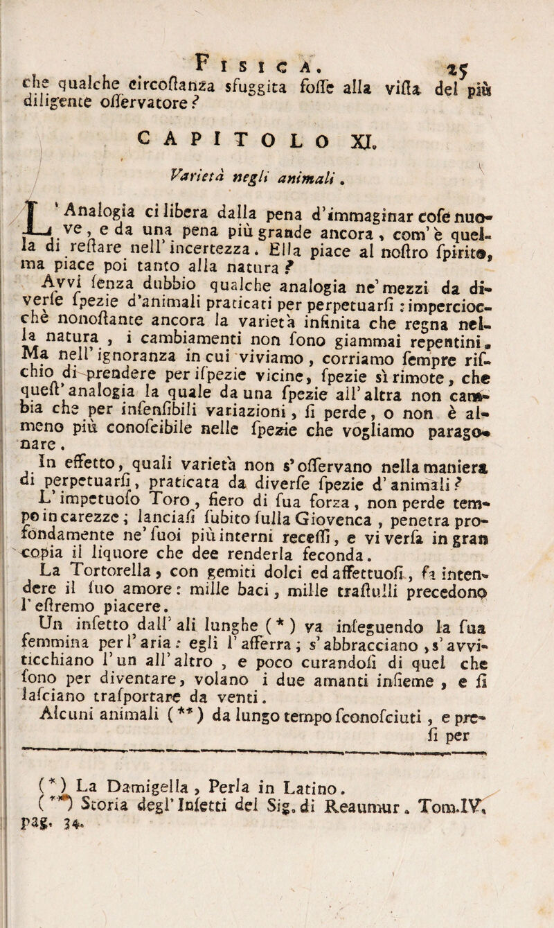 Fisica. « che qualche circoftanza sfuggita folle alla villa del più diligente offervatore? CAPITOLO XI. ' / \ Varietà negli animali. L Analogia ci libera dalla pena d’immaginar cofe nuo* ,.ve’ ec^a Pena più grande ancora, corsi5 e quel» la di renare nell incertezza* Ella piace al noflro fpirit®, ma piace poi tanto alla natura ? Avvi lenza dubbio qualche analogia ne’mezzi da di¬ vene fpezie d animali praticati per perpetuarli : impercioc¬ ché nonoltante ancora la varietà inanità che regna nel¬ la natura , i cambiamenti non fono giammai repentini» Ma nell ignoranza in cui viviamo, corriamo fempre rif- chio di-prendere peripezie vicine, fpezie sì rimote, che quell analogia la quale da una fpezie all5 altra non cam¬ bia che per infenfibili variazioni, fi perde, o non è al¬ meno più conofcibile nelle fpezie che vogliamo parago* nare. in effetto, quali varietà non s’olfervano nella maniera di perpetuarli, praticata da diverfe fpezie d’animali? L impctuoio Toro, fiero di fua forza, non perde tem¬ po in carezze ; lanciali fubito fuiia Giovenca , penetra pro¬ fondamente ne’fuoi più interni receffi, e viverfa ingrati copia il liquore che dee renderla feconda. La Tortorella , con gemiti dolci ed afFettuofi , fa intem> dere il luo amore : mille baci, mille trafluili precedono Pefìremo piacere. Un infetto dall5 ali lunghe ( * ) va infeguendo la fua femmina per l’aria; egli l’afferra; s’abbracciano d’avvi** ticchiano l’un all5 altro , e poco curandoli di quei che fono per diventare, volano i due amanti infìeme , e il lafciano trafportare da venti. Alcuni animali (**) da lungo tempo fconofciuti, e pre» li per (*) La Damigella, Perla in Latino. (**) Scoria degl’Metti dei Sig.di Reaumur „ Tom.IV5, pagi* 34.
