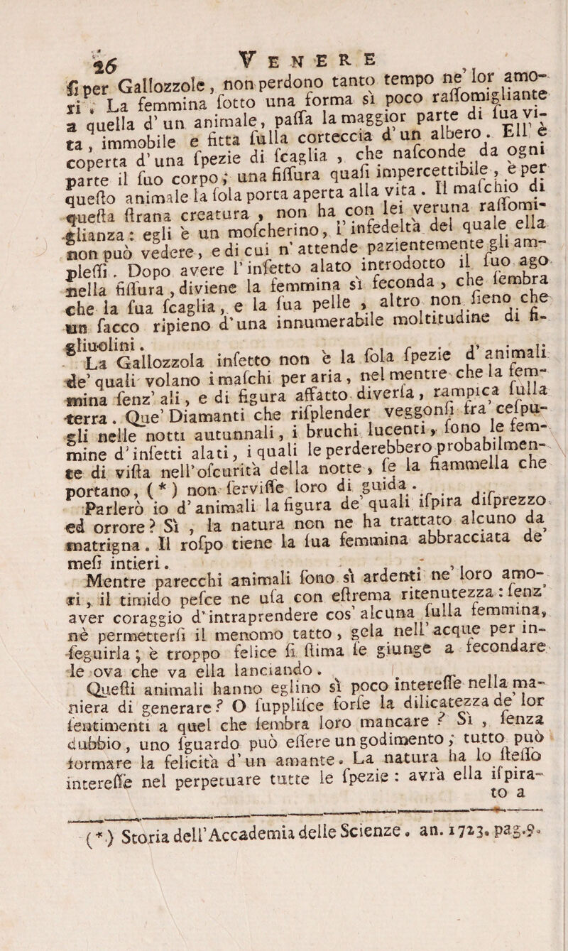fi oer Gallozzole, non perdono tanto tempo ne’lor amo¬ ri9, La femmina fotto una forma sì poeo raffomighante a quella d’un animale, paffa la maggior parte di fua vi¬ ra immobile e fitta filila corteccia d un albero. Lll e co^eTd una fpezie di fraglia , che nasconde da ogni parte il fuo corpo; una figura quafi imperce tibie,, e per quello animale la fola porta aperta alla vita . I ™alclr° 4 quella «rana creatura , non ha con lei veruna ra,J°™ ciianza * egli e un mofcherino, i infedeltà del quale ella nonpuò vedere, edi cu, n attende .pazientemente gfi am- piedi, Dopo avere l’infetto alato introdotto Bella filìura diviene la femmina si feconda, che iembra che la fua fcaglia, e la fu a pelle , un facco ripieno d’una innumerabile moltitudine di h- £Ì ^Gallozzola infetto non 'e la fola fpezie d’animali de’ quali volano i mafehi per aria, nel mentre che la lem- mina fenz’ali, e di figura affatto diverte, rampici mila terra. Que’ Diamanti che rifplender veggonfi tra celpu- gli nelle notti autunnali, i bruchi lucenti, fono le fem¬ mine d'infetti alati, i quali le perderebbero^probab Imen- ce di villa nell*ofeurita della notte, fe la fiammella che portano, (*) non fervide loro di guida. P Parlerò io d’animali la figura de quali ifpira deprezzo ed orrore? Sì , la natura non ne ha trattato a.cuno da matrigna. Il rofpo tiene la lua femmina abbracciata de Mentre parecchi animali fono si ardenti ne loro m - xi, il timido pefee ne ufa con eftrema ritenutezza : (enz aver coraggio d’intraprendere cos alcuna lulla femmina, nè permetterli il menomo tatto, gela nell acque p^r in¬ seguirla j è troppo felice fi (lima le giunge a fecondare le ova che va ella lanciando. . „ n Quelli animali hanno eglino sì poco interefìe nella ma¬ niera di generare ? O lupplilce torle la dilicatezza de lor ieutimenti a quel che Iembra loro mancare - Si , lenza dubbio , uno fguardo può efiere un godimento, tutto può iormare la felicita d’ un amante . La natura ha lo iteflo interefiè nel perpetuare tutte le Ipezie : avra ella ispira to a (*} Storia dell’Accademia delie Scienze, an. 1723. pag.9