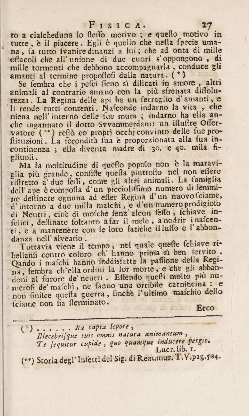 to a cialcheduna Io flefib motivo ; e quello motivo in tutte » è il piacere. Egli è quello che nella fpecie uma¬ na, fa tutto fvaniredinanzi a lui; che ad onta di mille oflacoli che all’ unione di due cuori $’ oppongono , di mille tormenti che debbono accompagnarla , conduce gli amanti al termine propofiofi dalla natura. ( * ) Se fembra che i pefci fieno si dilicati in amore .altri animali al contrario amano con la più sfrenata difiolu- tezza. La Regina delie api ha un ferragli© d’amanti, e li rende tutti contenti. Nafconde indarno la vita , che mena nell’ interno delle lue mura ; indarno ha ella an¬ che ingannato il dotto Svvammerdam: un illufire OfTer- vatore (**) refiò co’proprj occhj convinto delle fue prò* Èituz-ioni. La fecondità fu a è proporzionata alla fua in¬ continenza ; ella diventa madre di 50. e 40. mila fi¬ gliuoli. f , . Ma la moltitudine di quello popolo non e la maravi¬ glia più grande, confitte quella piuttosto nei non efiere rifiretto a’ due fedi, cerne gli altri animali. La famiglia dell’ape è compólla d'un piccioli filmo numero di femmi¬ ne deilinate ognuna ad efier Regina d’un nuovo feiarne, d’intorno a due milla mafehi, e d’un numero prodigiolo di Neutri, cioè di mole he fenz’alcun lètto, fchiave in* felici, dettinate foltanto a far il mele , a nodrir inalcen- ti, e a mantenere con le loro fatiche il ludo e 1 abbon¬ danza nell’alveario . r Tuttavia viene il tempo, nel quale quelle ichiave ri*» bellanfi contro coloro eh’ hanno prima Vi ben lervito • dando i mafehi hanno foddisfatta la pafiione della Regi¬ na, fembra ch’ella ordini la lor morte, e che gli abban¬ doni al furore de' neutri . Eflendo quelli molto piu nu~ meròfi de’ mafehi, ne fanno una orribile carmfacjna. : e non finifee quella guerra, finche 1 ultimo maichio delio feiame non fia {terminato. {*) ...... Ita capta lepore , Illecebrifque tuis omms natura animantum , Te (equitur cupide 5 quo quamque inducere pergts• Lucr.lib. 1.