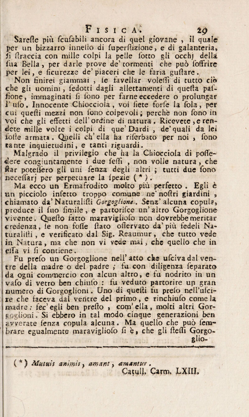 F I S I C A. i.0 Barelle più fcufabili ancora di quel giovane » il quale per un bizzarro innelio di fu perdizione, e di galanteria, fi firaccia con mille colpi la pelle fotto gli occhj della fua Bella, per darle prove de'tormenti che può foffrire per lei, e ficurezze de’piaceri che le faria guflare Non finirei giammai , fe favellar voielfi di tutto ciò che gli uomini, fedotti dagli allettamenti di quella pat¬ rone, immaginati fi fono per dune eccedere o prolungar Tufo. Innocente Chiocciola, voi bete forfè la fola, per cui quelli mezzi non fono colpevoli ; perchè non fono in voi che gli effetti dell’ordine di natura . Ricevete , e ren¬ dete mille volte i colpi di que’Dardi , de’quali da lei folle armata . Quelli eh’ ella ha riferbato per noi , fono tante inquietudini, e tanti riguardi. Malgrado ii privilegio che ha la Chiocciola di polle- dere congiuntamente i due fedì , non volle natura , che Rar poteftèro gli uni fenza degli altri ; tutti due fono neceflarj per perpetuare la Ipezie (*). Ma ecco un Ermafrodito molto più perfetto . Egli è mi picciolo infetto troppo comune ne' noliri giardini , chiamato da’ Naturaiifii Gorgoglione., Senz alcuna copula, produce il iuo limile, e partorifee un’altro Gorgoglione vivente. Quello fatto maravigliofo non dovrebbe meritar credenza, le non folle flato oflervato da’più fedeli Na¬ turatili , e verificato dal Sig, Reaumur, che tutto vede in Natura, ma che non vi vede mai, che quello che in eifa vi fi contiene. Fu prefo un Gorgoglione neifatto che ufeiva dal ven¬ tre della madre o del padre ; fu. con diligenza feparato da ogni commercio con alcun altro, e fu nodrito in un vafo di vetro ben chiufo : fu veduto partorire up gran numero di Gorgoglioni. Uno di quelli fu preio nelfufci- re che faceva dai ventre del primo, e rinchiufo come la madre.* tee’egli ben preflo , com’ ella, molti altri Gor¬ goglioni . Si ebbero in tal modo cinque generazioni ben avverate fenza copula alcuna. Ma quello che può fem- brare egualmente maravigliofo fi che gli flelfi Gorgo* glio- -i , ,, ; ! i i ... ■■ ■ „ WfWM ^i, *m<m\ ■ .. t ■ I tà i IW—Wt ( * ) Mutuis animis} amant, amsntur. CatulJ, Carm, LJCIIi*