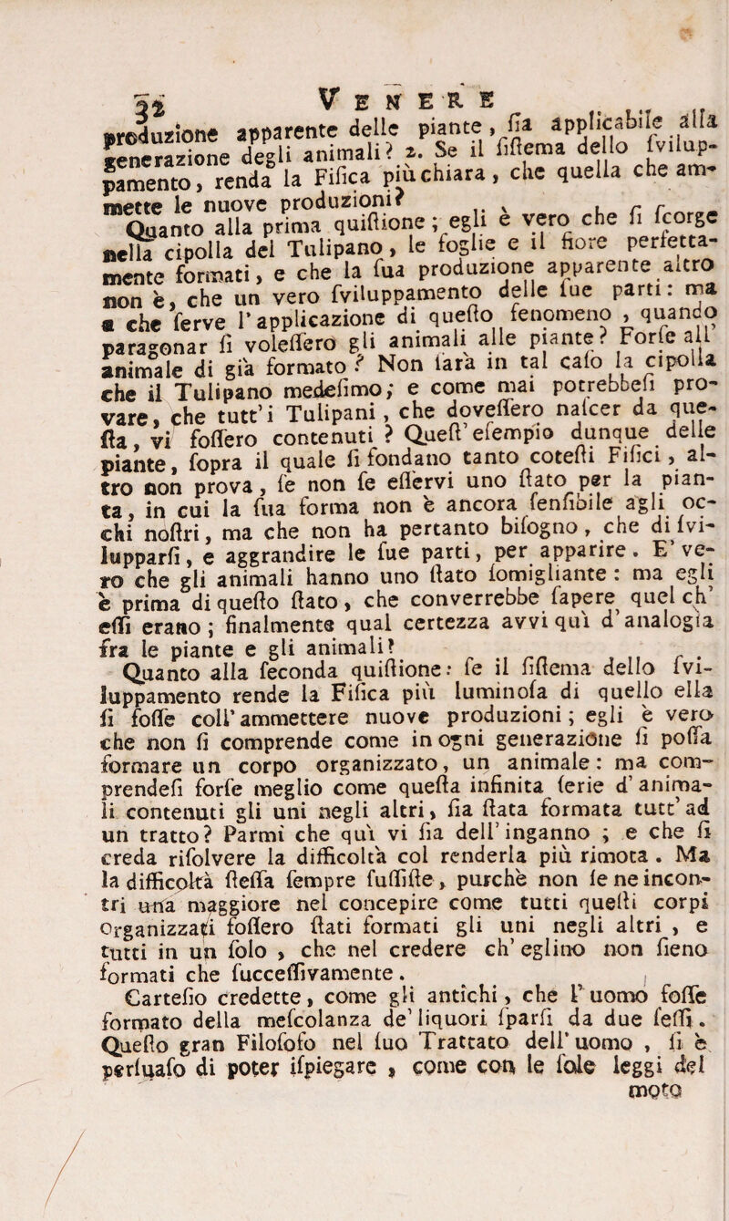 sreduzione apparente delle piante, fa applicabile alla venerazione degli animali? z. Se il fifiema dello fv.lup- pamento, renda la Fifica più chiara, che quella che am- m^monXeprimad qufflìone ; egli è vero che fi fcorge nelk cipolla del Tulipano , le foglie e il hore perfetta- mente formati, e che la fua produzione apparente «atro non è, che un vero fviluppamento delle lue pam: ma « che ferve l’applicazione di quello fenomeno , quando paragonar fi voledero gli ammali alle piante? Forfè a l animale di già formato ? Non tara in tal calo la cipolla che il Tulipano medelìmo; e come mai potrebbeii pro¬ vare, che tutt’i Tulipani, che dovedero nalcer da que¬ lla, vi fodero contenuti ? Quell efempio dunque delie piante, fopra il quale li fondano tanto cotelti Filici, al¬ tro non prova, le non fe efl'ervi uno flato per la pian¬ ta, in cui la fua forma non è ancora fenfibile agli oc¬ chi noftri, ma che non ha pertanto bilogno, che divi¬ lupparli, e aggrandire le fue parti, per apparire» E ve¬ ro che gli animali hanno uno flato lomigliante : ma egli è prima di quello flato, che converrebbe papere quel eh’ elfi erano ; finalmente qual certezza avvi qui d analogia fra le piante e gli animali? Quanto alla feconda quiflione; le il Alterna dello ivi- luppamento rende la Fifica più luminola di quello ella fi folle coli’ammettere nuove produzioni ; egli è vero che non lì comprende come in ogni generazione li pofla formare un corpo organizzato, un animale: ma com~ prendefì forfè meglio come quella infinita ferie d anima¬ li contenuti gii uni negli altri, fia Hata formata tutt ad un tratto? Parmì che qui vi fia dell’inganno ; e che li creda rifolvere la difficolta col renderla più rimoca . Ma la difficoltà fleffa Tempre fuffifte, purché non le ne incon¬ tri nna maggiore nel concepire come tutti quelli corpi Organizzaci fodero flati formati gli uni negli altri , e tutti in un lòlo , che nel credere eh’ eglino non fieno formati che luce e divamente . , Cartello credette, come gli antichi, che Fuomo foffe formato della melcolanza de1 liquori fparfi da due fedì. Quello gran Filofofo nel luo Trattato dell’uomo , lì b peritalo di poter Spiegare , come con le l'ole leggi del moto