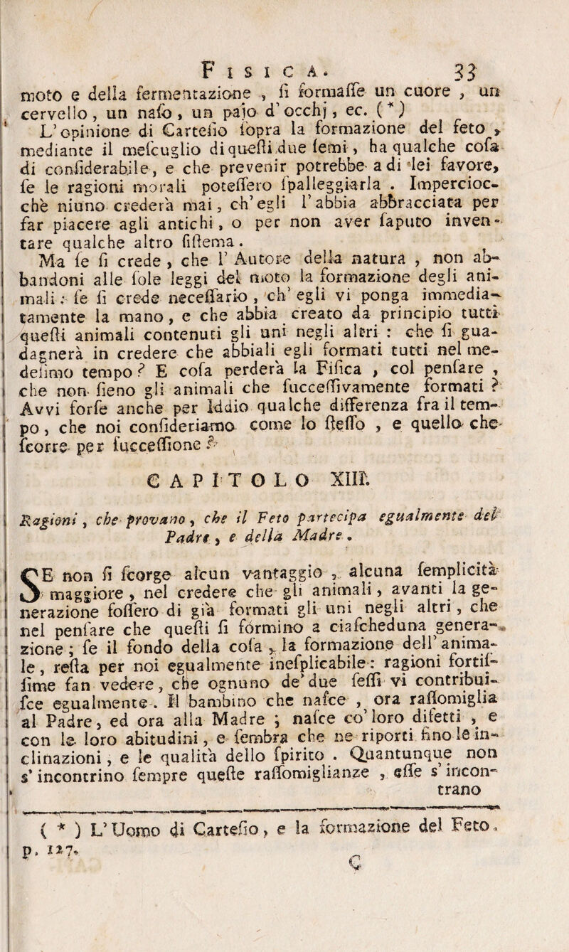 moto e della fermentazione , fi for matte- un cuore , un cervelio, un nafo , un paio d’occhj, ec. ( * ) L’opinione di Cartello iòpra la formazione del feto , mediante il mefcuglio di quelli due lefm , ha qualche cofa di confiderà bile, e che prevenir potrebbe- a di dei favore, le le ragioni morali potefiero {palleggiarla . Impercioc¬ ché ninno crederà mai, ch’egli l’abbia abbracciata per far piacere agli antichi, o per non aver faputo inven¬ tare qualche altro filìema. Ma fe fi crede > che 1 Autore della natura , non ab* bandoni alle fole leggi del moto la formazione degli ani¬ mali ;• fe lì crede neceflario , eh’ egli vi ponga immedia¬ tamente la mano, e che abbia creato da principio tutti quelli animali contenuti gli uni negli altri : che fi gua¬ dagnerà in credere che abbiali egli formati tutti nel me- delìmo tempo ì E cofa perderà la Tifica , col penfare , che non fieno gli animali che fucceffivamente formati ? Avvi forfè anche per Iddio qualche differenza fra il tem¬ po , che noi confideriamo come lo fletto , e quello che- {corre- per fuecettìone h CAPITOLO xim Ragioni , che provano , che il Feto partecipa egualmente del Padre , e della Madre , SE non fi feorge alcun vantaggio alcuna femplìcità ? maggiore , nel credere che gli animali, avanti la ge~ iterazione follerò di già formati gli uni negli altri, che nel penfare che quelli fi formino a ciaicheduna genera* zione; le il fondo della cola v la formazione dell’anima¬ le , retta per noi egualmente inefplicabile : ragioni fortil* lime fan vedere, che ognuno de’due felli vi contribuì- fee egualmente . Il bambino che nafee , ora raflomiglia al Padre, ed ora alla Madre ; nafee co’loro difetti e i con le loro abitudini, e fembra che ne riporti fino le in* i clinazioni, e le qualità dello fpirito . Quantunque non s’incontrino fempre quelle ralfomiglianze , effe s incon* » trano { * ) L’Uomo di Cartetto > e la formazione del Feto - ps