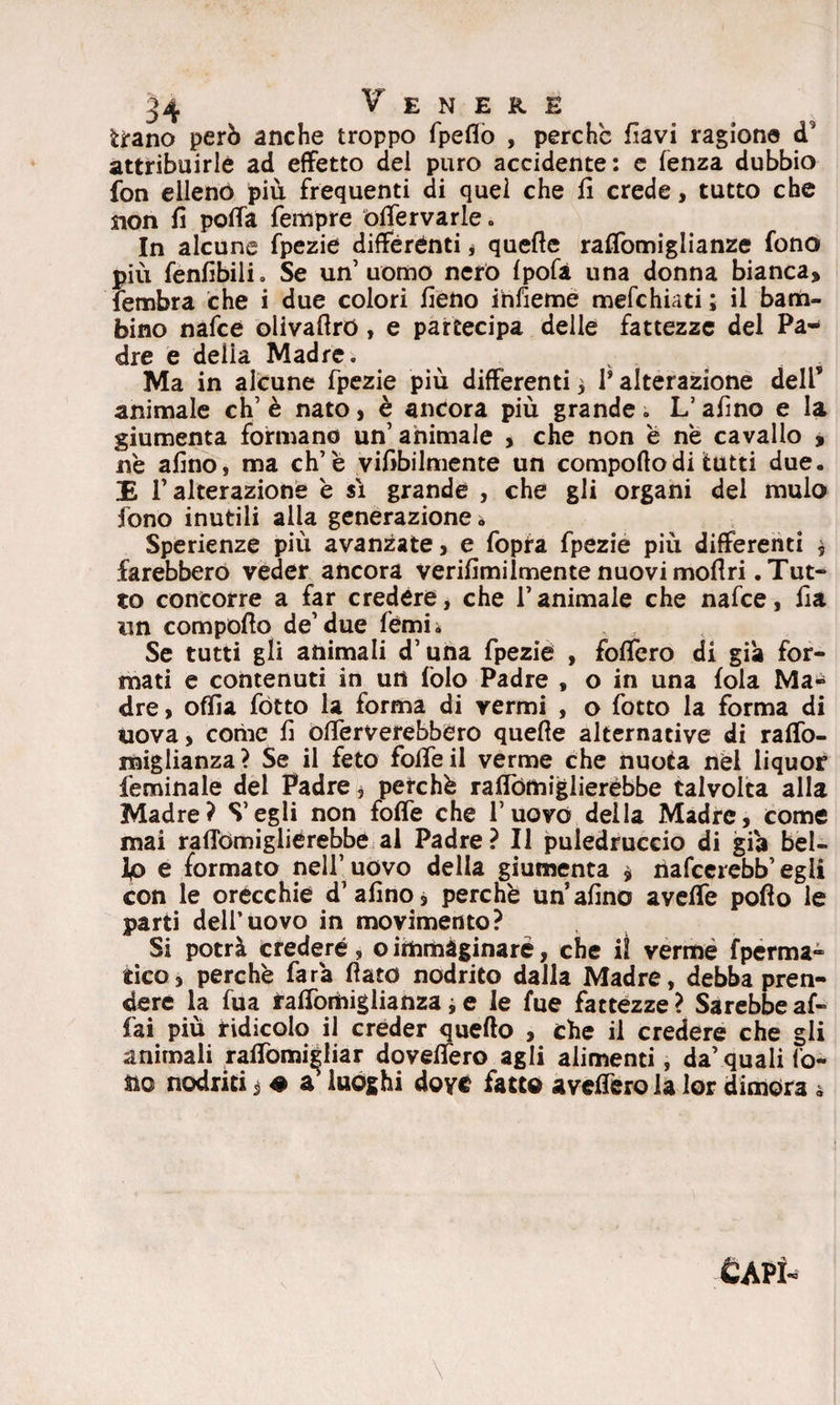 tirano però anche troppo fpeflò , perche flavi ragione <T attribuirle ad effetto del puro accidente: e lenza dubbio fon elleno più frequenti di quel che fi crede, tutto che non fi poffa Tempre òffervarie. In alcune fpezie differenti * quelle raffomiglianze fono più fenfibili. Se un’uomo nero fpofà una donna bianca, fembra che i due colori fieno infieme mefehiati ; il bam¬ bino nafee olivaflrò, e partecipa delle fattezze del Pa¬ dre e delia Madre. v . Ma in alcune fpezie più differenti, P alterazione dell* animale eh’ è nato, è ancora più grande; L’afino e la giumenta formano un’ animale , che non è ne cavallo , ne alino, ma eh’è viabilmente un comporto di tutti due. E l’alterazione è sì grande , che gli organi del mulo fono inutili alia generazione i Sperienze più avanzate, e fopra fpezie più differenti * farebbero veder ancora verifimilmen te nuovi moli ri .Tut¬ to concorre a far credere, che l’animale che nafee, fia un comporto de’due fémi. Se tutti gli animali d’una fpezie , foffero di già for¬ mati e contenuti in un folo Padre , o in una foia Ma* dre, offa fòtto la forma di vermi , o fotto la forma di iiova, come fi offerverebbero quefie alternative di raffo- raiglianza? Se il feto foffeil verme che nuota nel liquor feminale del Padre * perchè raffórniglierébbe talvolta alla Madre? S’egli non foffe che l’uovo della Madre, come mai rallomiglièrebbe al Padre? Il puledruccio di già bel- Ip e formato nell’ uovo della giumenta $ nafeerebb’egli con le orecchie d’afino, perchè un’afino avelie pofio le parti dell’uovo in movimento? Si potrà credere, o immaginare, che il verme fperma* tico, perchè farà fiato nodrito dalla Madre, debba pren¬ dere la fua faffomiglianza * e le fue fattezze ? Sarebbe af¬ fai più ridicolo il creder quello , che il credere che gli animali raffomi|Iiar doveffero agli alimenti, da’ quali fo¬ no nodriti, # a luoghi dove fatto averterò la lor dimora 4 Capì-