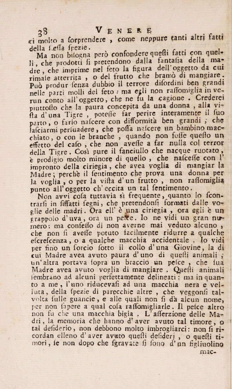 ( 28 Venere ci molto a forprendere , come neppure tanti altri ratti deila i.efla fpezie. - . . Ma non bilogna però confondere quelli fatti con quel* li che prodotti li pretendono dalla fantalia della ma¬ dre che imprime nel feto la figura dell oggetto da cui rimale atterga , o del frutto che bramo di mangiare . Può produr-lenza dubbio il terrore dilordim ben grandi nelle parti molli del feto ; ma egli non raflbmiglia in ve- run conto ali’oggetto* che ne fu la cagione • Crederei piuttofio che la paura concepita da una donna , alla vi¬ lla d’una Tigre , potefle far perire interamente il Juo parto, o fario nalcere con difformità ben grandi ; che falciarmi persuadere, che polla trai cere un bambino mac¬ chiato, o con le branche , quando non folle quello un effetto del cafo , che non avelie a far nulla col terror della Tigre. Così pure il fanciullo che nacque ruotato , è prodigio molto minore di quello , che nafcelfe con 1’ impronto della ciriegia , che ayea voglia di mangiar la Madre ; perchè il fentimento che prova una donna per fa voglia , o per la villa d’un frutto , non rallomiglia punto all’oggetto ch’eccita un tal fentimento. Non avvi cofa tuttavia sì frequente, quanto Io feon- trarfì in fiffatti fegni, che pretendono formati dalle vo¬ glie delie madri. Ora eli’ è una ciriegia , ora egli è un grappolo d’uva, ora un pe&e. Io ne vidi un gran nir- mero: ma confello di non averne mai veduto alcuno $ che non lì avelie potuto facilmente ridurre a qualche eferefeenza, o a qualche macchia accidentale . Io vidi per tino un foreio lòtto il collo d’una Giovine, la di cui Madre avea avuto paura d’uno di quelli animali ,* un’altra portava lopra un braccio un pelce , che lua Madre avea avuto voglia di mangiare , Quelli animali iembrano ad alcuni perfettamente delineati : ma in quan¬ to a me, l’uno riducevalì ad una macchia nera e’vel¬ luta, della fpezie di parecchie altre , che yeggonfi tal¬ volta lòlle guancie, e alle quali non fi da alcun nome, per non fnpere a qual cofa raflomigliarie. Il pelce altro non fu che una macchia bigia . L'alferzione delle Ma¬ dri, la memoria che hanno d’aver avuto tal timore, o tal defiderio, non debbono molto imbrogliarci: non fi ri- cordan elleno d’ aver avuto quelli defiderj , o quelli ti¬ mori, le non dopo che fgravate fi fono «T pn figliuolino mac-