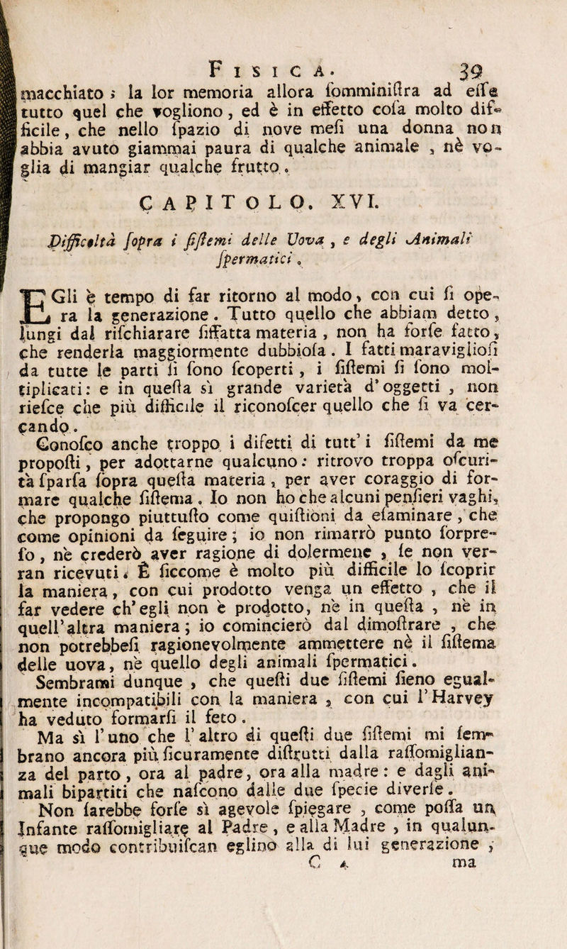 É piacehiato ; la lor memoria allora fomminittra ad effe B tutto quel che vogliono, ed è in effetto cola molto dif« Jficile,che nello fpazio di nove meli una donna non Sabbia avuto giammai paura di qualche animale , nè ve- [glia di mangiar qualche frutto. I CAPITOLO. XVI. Difficoltà Jopra i fiftemì delle Uova , e degli Animali /pennatici, E Gli è tempo di far ritorno ai modo > con cui fi ope¬ ra la generazione. Tutto quello che abbiam detto, (ungi dai dichiarare fiffatta materia , non ha forfè fatto, che renderla maggiormente dubbiala. I fatti maravigiiofi da tutte le parti lì fono feoperti, i fittemi fi tono mol¬ tiplicati: e in quella sì grande varietà d* oggetti , non riefee che più difficile il riconofcer quello che fi va cer¬ cando. Gonofco anche troppo i difetti di tutt’ i fittemi da me propofti, per adottarne qualcuno: ritrovo troppa ofeuri- ta fparfa (òpra quetta materia, per aver coraggio di for¬ mare qualche fittema, Io non ho che alcuni penfieri vaghi, che propongo piuttutto come quiftiòni da efaminare, che come opinioni da feguire ; io non rimarrò punto forpre- fo, ne crederò aver ragione di dolermene , le non ver- ran ricevuti t È ficcome è molto più difficile lo (coprir la maniera, con cui prodotto venga un effetto , che il far vedere ch’egli non è prodotto, ne in quetta , nè in queir altra maniera; io comincierò dai dimofìrare , che non potrebbe!! ragionevolmente ammettere nè ii fittema delle uova, nè quello degli animali (perniatici. Sembrami dunque , che quelli due fìttemi fieno egual¬ mente incompatibili con la maniera 3 con cui l’Harvey ha veduto formarli il feto. Ma sì l’uno che f altro di quelli due fittemi mi lem* brano ancora più ficuramence diftrutti dalla raffomiglian- za del parto, ora al padre, ora alla madre: e dagli ani¬ mali bipartiti che nafcono dalle due fpecie divede. Non farebbe forfè sì agevole (piegare , come poffa un, Infante raffomigliare al Padre, e alia Madre > in qualun¬ que modo contribuifcan eglino alla di lui generazione , C è, ma