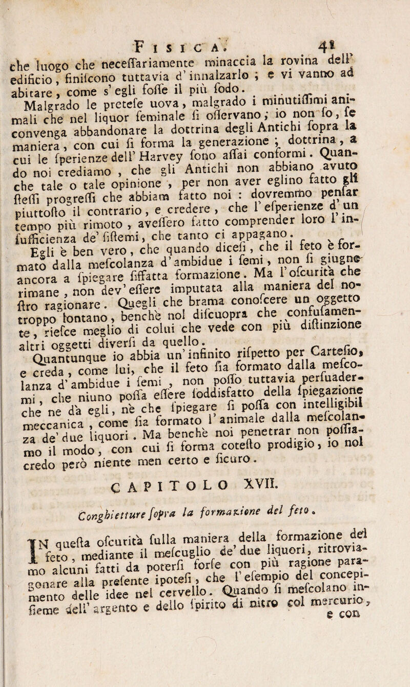 che luo^o che necefTariamente minaccia la rovina dell edificio, finirono tuttavia d’ innalzarlo ; e vi vanno ad abitare > come s’egli forte il più fodo. . .. Malgrado le pretefe uova, malgrado 1 minutiflimi ani¬ mali che nel liquor feminale fi ofiervano; io non io, le convenga abbandonare la dottrina degli Antichi lopra la maniera, con cui fi forma la generazione ; dottrina , a cui le fpenenze dell’ Harvey fono affai conformi. Quan¬ do noi crediamo , che gli Antichi non abbiano .avuto che tale o tale opinione , per non aver eglino tatto gli fìeff. procreiti che abbiam fatto noi : dovremmo penfar piattello il contrario, e credere , che 1 efpenenze d un tempo dìù rimoto , aveffero fatto comprender loro 1 m- fufficienza de’fifiemi, che tanto ci appagano. Eeli è ben vero, che quando dicefi , che il reto e tor- mato dalla mefcolanza d’ambidue i tenni, non fi ancora a fpiegare fiffatta formazione. Ma 1 ofcurita che rimane , non dev’effere imputata alla maniera del no- ftro ragionare. Quegli che brama cono.cere un oggetto troppo fontano, benché noi difcuopra che . confofamen- te, riefce meglio di colui che vede con piu diftinzione 31 Quantunque fo'abbtaUn’Infinito rifpetto per Cartello, e S, come lui, che il feto fia formato dalla mefco- lanza d’ambidue i femi , non poffo tuttavia perfuader- mi che niuno poffa edere loddisfatto della Spiegazione die ne d’a egli, n'e che (piegare fi poffa con intellig.btl meccanica , come fia formato 1 animale dalla melcohn- a de fiuC liquori . Ma benché noi penetrar non portia¬ mo il modo? con cui fi forma roteilo prodigio, io noi credo però niente men certo e iicuro. CAPITOLO XVIL Conghietture [opra la formacene del feto • mirtfìa ofeurita falla maniera della formazione del feto mediante il mefeuglio de’due liquori, ritrovia¬ mo alcuni fatti da poterfi forfè con pm ragione para¬ gonare alla prefente ipotefi , che fefempio del concepi¬ mento delle idee nel cervello. Quando fi mefcolano 1 - dell1 argento e dello ipirito di nitro col mercurio.