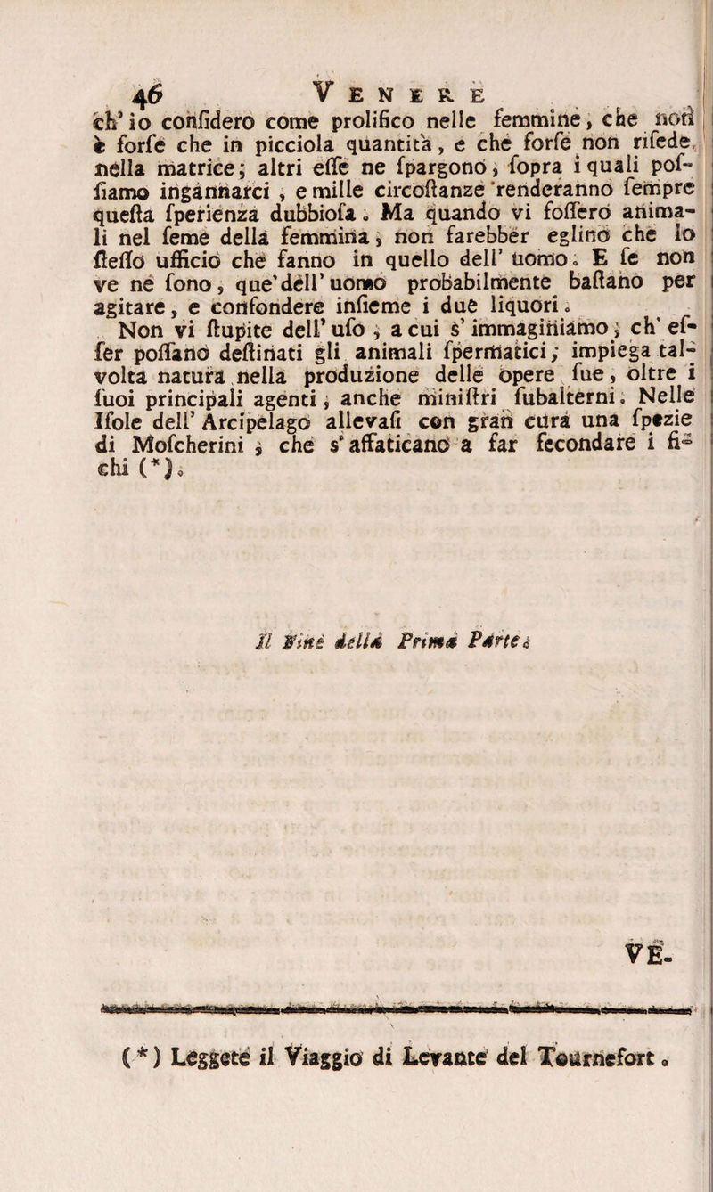 ch’io confiderò come prolifico nelle femmine, che noti è forfè che in picciola quantità, e che forfè non rifede nella matrice; altri effe ne fpargonó, fopra iquali pol¬ liamo ingannarci , e mille circofianze renderanno fempre quella fperienza dubbiofa « Ma quando vi fofferó anima¬ li nel feme della femmina, non farebber eglino che lo Hello ufficiò che fanno in quello dell’ uomo « E fe non ve né fono, que’dell’uomo probabilmente ballano per agitare, e confondere infieme i due liquori» Non vi liupite dell’ufo , a cui immaginiamo ; eh'ef- fer pollano desinati gli animali fpermatici; impiega tal-- volta natura nella produzione delle opere fue, oltre i fuoi principali agenti, anche minillri fubalterni. Nelle Ifole dell’ Arcipelago allevafi con gran cura una fptzie di Mofcherini i che s’affaticano a far fecondare i fi° chi (*). Il Wmé deli a Prtmà Pdrteà ( *) Leggete il Viaggio di Levante del Tourneforta
