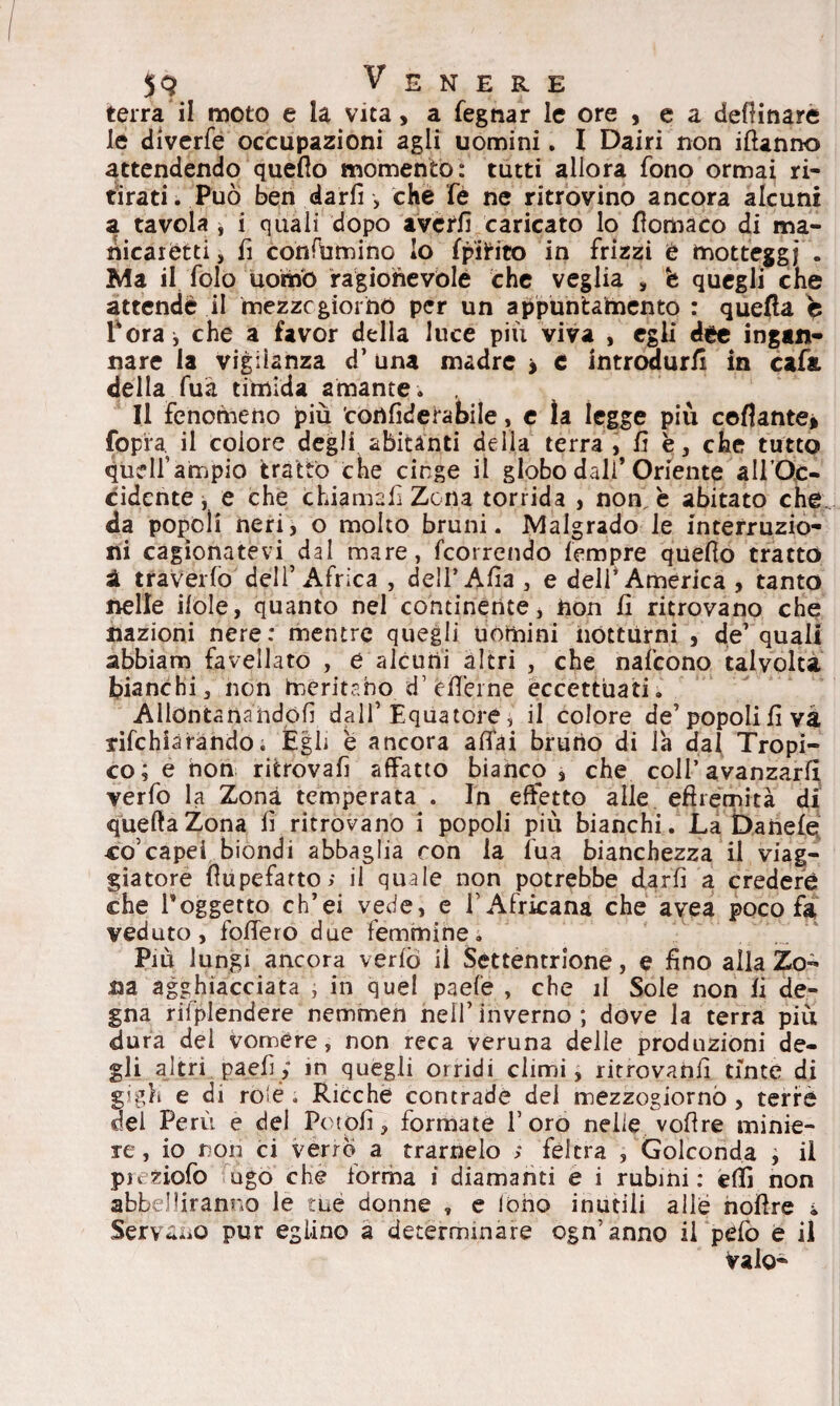 terra il moto e la vita, a fegnar le ore , e a desinare le diverfe occupazioni agli uomini. I Dairi non iftanno attendendo quello momento: tutti allora fono ormai ri¬ tirati. Può ben darli , che fé ne ritrovino ancora alcuni a tavola , i quali dopo avetfì caricato lo fiomaco di ma¬ nicaretti, fi confammo lo fpittto in frizzi è motteggi - Ma il folo uomb ragionevole che veglia , b quegli che attende il mezzogiorno per un appuntamento : quella è Torà i che a favor della luce più viva , egli dee ingan¬ nare la vigilanza d’una madre > c introdurli in cafa. della fuà timida amante . Il fenomeno piu con fide tabi le, e la legge più collante» fopia. il colore degli abitanti della terra, fi è, che tutto qudf ampio trattò che cinge il globo dall’Oriente all’Oc, cidcnte, e che chiamali Zona torrida , non è abitato che., da popoli neri, o molto bruni. Malgrado le interruzio¬ ni cagionatevi dal mare, fcorrendo tempre quello tratto à travedo dell’Africa , dell’Afia , e dell* America , tanto nelle itole, quanto nel continente, non fi ritrovano che nazioni nere: mentre quegli uòmini notturni , de’ quali abbiam favellato , e alcuni altri , che nafcono talvolta bianchi, non meritano d’éfiTeine eccettuati. Allontanandoli dall1 Equatore , il colore de’popoli fi va tifehiàrando; Égli è ancora aflfai bruno di la dal Tropi¬ co; e non ritrovafi affatto bianco , che coll’avanzarli verfo la Zona temperata . In effetto alle efhemità di quella Zona fi ritrovano i popoli più bianchi. Labanele co5capei biondi abbaglia ron la fua bianchezza il viag¬ giatore fìupefatto; il quale non potrebbe darli a credere che Poggetto ch’ei vede, e f Africana che avea poco fa veduto, follerò due femmine. Più lungi ancora verlò il Settentrione, e fino alla Zo¬ na agghiacciata , in quel paefe , che il Sole non li de¬ gna riiplendere nemmen nell’ inverno ; dove la terra più dura del vomere, non reca veruna delle produzioni de¬ gli altri paefiy in quegli orridi climi, ritrovami tinte di gigli e di rofé » Ricche contrade del mezzogiorno , terre del Perù e del Potofi, formate l’oro nelle voli re minie¬ re, io non ci verro a trarnelo ; feltra , Golconda , il puziofo ago che forma i diamanti e i rubini: efiì non abbelliranno le tue donne , e lofio inutili alle nofire & Servano pur eglino a determinare ogn’anno il pefo e il Vaio-