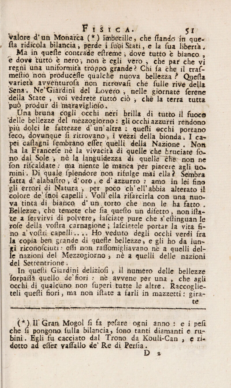 Valore d*un Monarca (*) intonile, che (landò In que- , da ridicola bilancia, perde i Tuoi Stati, e la Tua liberta j Ma in quelle contrade ed reme , dove tutto è bianco , e dove tutto è nero ■> noti è egli vero , che par che vi regni una uniformità tròppo grande? Chi fa che il craf- meftio non pròducéfle qualche nuova bellezza ? Qyeda varietà avventurerà non ritrovali che fuile rive della Sena 0 Ne’Giàfdini del Lovérò , nelle giornate ferene della State , voi vedrete tutto ciò , chè la terrà tutta può produr di mara vi glielo » Una bruna cògli occhi neri brilla di tutto il fuoco delle bellezze del mezzogiorno: gli occhi azzurri rèndono più dolci le fattezze d' un’altra : quelli ©echi portano feco, dovunque lì ritrovano , i vezzi della bionda» I ca^ pei cadagni fembrànó efler quelli delia Nazione » Noti ha la Francefe nè la vivacità di quelle che bruciate fo¬ no dal Sole * nè la languidezza di quelle Cte non ne fon rifcaldate : ma niente le manca per piacere àgli Uo¬ mini, Di quale fplendore non rifulge mai ella? Sembra fatta d'alabadro , d’oro, e d'azzurro ì amò in lei fino gli errori di Natura, per poco eh5 eli’abbia alterato il colore de5 fttoi capelli. Voli* ella rifarcirla con una nuo« va tinta di bianco d’ un torto che non le ha fatto » Bellezze, che temete che fia quedo un difetto, non dia¬ te a fervirvi di polvere, lafciate pure che s’edinguanle rofe della vodra carnagione ; lafciatele portar la vita fi« no a’vodri capelli .. .» Ho veduto degli occhi verdi fra la copia ben grande di quede bellezze, e gli ho da lun¬ gi riconotciuri •• eflì non radomigliavano ne a quelli del¬ le nazioni del Mezzogiorno s nè a quelli delle nazioni del Settentrione. f In quedi Giardini delizio!! , il hutnero delle bellezze forpadà quello de’fiori : nè avvene per una , che agli occhi di qualcuno non fuperi tutte le altre. Raccoglie¬ teli quedi fiori, ma non idate a farli in mazzetti : gira¬ te (*) If Gran Mogol fi fa pefare ogni anno : e i pefi che fi pongono fulla bilancia, fono tanti diamanti e ru¬ bini . Egli fu cacciato dal Trono da Kouli-Can % c ri¬ dotto ad edèr vaflallo de’ Re di Perda. D *