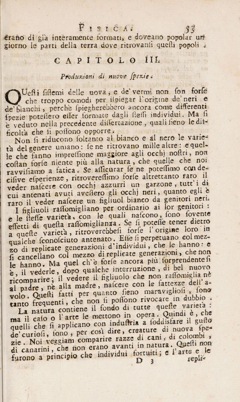 èrano di già interamente formati, e dove a no popolar uri giorno le pani delia terra dove ritrovatili quelli popoli. 4 CAPITOLO 1 IL Produzioni di nuove fpezie 0 OÙefìi fiflemi delle nova,- e de'vermi non fon forfè che troppo comodi per il piegar Y origine de’neri e de’bianchi, perche {piegherebbero ancora come differenti fpezie potè fiero eller formate dagli fiefiì individui. Ma fi è veduto nella precedente di-lfereazione , quali fieno le dif¬ ficolta che fi pofiono opporre .> . . Non fi riducono foltanto al bianco e al nero le varie¬ tà del genere umano: Tene ritrovano mille altre: e quel¬ le che fanno impresone maggiore agli occhj noli ri, non enftan forfè niente più alla natura , che quelle che noi ravvifiamo a fatica» Se afficurar fe ne potemmo con de- cifive efperienze , ritrovereflimo forfè altrettanto raro il veder nafeere con occhj azzurri un garzone, tutt 1 di cui antenati avuti avellerò gli occhj neri, quanto egli o raro il veder nafeere un figliuol bianco da genitori nern I figliuoli rafiomigliano per ordinario ai lor genitori - e le fieffe varietà, con le quali nafeono, fono fovente effetti di quella raffòmigìianza. Se fi poteffe tener dietro a quelle varietà , ritroverebbe^ forfè 1 origine loro m qualche feonofeiuto antenato . Elie fi perpetuano col mez¬ zo di replicate generazioni d’individui, che le hanno , e fi cancellano col mezzo di replicate generazioni, che non le hanno. Ma quel eh’è forfè ancora piu. lor prendente fi è il vederle, dopo qualche interruzione , di bel nuovo ricomparire*, il vedere il figliuolo che non rafiomiglia n al padre , nè alla madre, nafeere con le fattezze del - *ln£oaefti fatti per quanto fieno maravigkon , fono fTenuen i che non fi pedono rivocare in dubbio < I f ««uri contiene il fondo di tutte quelle varietà ma il calo o l’arte le mettono in opera. Quindi e , che 1° r. atmlicano con induflria a ioddisfare il gallo ^bar oli ionoP per cosi dire, creature .di nuova Ipe- fbonoaraiinapio che individui fortumi ; e 1’ar« e te