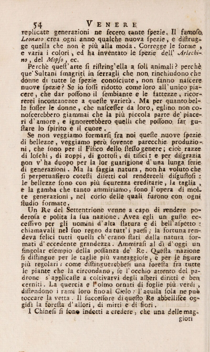 replicate generazioni ne fecero, canee fpezie <, II famofe Leonato crea ogni anno qualche nuova fpezie, e diftrug- ge quella che non è più alla moda. Corregge le forme , e varia i colori , ed ha inventato le fpezie deli’ kA/1 echi¬ no , del Mop/o , eco Perchè queft’arce fi rifiring’ella a foli animali ? perchè que’Sultani fmagri.ti in ferragli che non, rinchiudono che donne di tutte le fpezie conofciute , non fanno nafeere nuove fpezie? Se io foffi ridotto come loro ali’unico pia¬ cere , che dar poffono il fembiante e le fattezze, ricor¬ rerei incontanente a quefie varietà. Ma per quanto bel¬ le fofifer le donne, che nafeefier da loro, eglino, non co- nomerebbero giammai che la più piccola parte de’ piace¬ ri d’ amore, e ignorerebbero quelli che^ poflpno. far gu- fiare lo fpirito e il cuore . Se non veggiamo formarli fra noi quefie nuove fpezie di bellezze, veggiamo però fovente parecchie produzio-- ni, che fono per il Fifico dello fiefiogenere; cioè razze di lo!chi , di zoppi, di gottoli , di tifici : e per difgrazia non v’ ha duopo per la lor guarigione d’una lunga ferie di generazioni. Ma la faggia natura, non ha voluto che fi perpetuafiero cotefli difetti col renderceli difgufiofi : le bellezze fono con più ficurezza ereditarie, la taglia , e la gamba che tanto ammiriamo, fono l’opera di mol¬ te generazioni , nel corlo delle quali furono con ogni fiudio formate. Un Re del Settentrione venne a capo di rendere po- derofa e polita la lua nazione. Avea egli un gufi© ec- cefiìvo per gli uomini d’alta fiatura e di bell’afpetto : chiamavali nel fuo regno datutt’i paefi ; la fortuna ren¬ deva felici tutti quelli eh’erano fiati dalla natura for¬ mati d’eccedente grandezza. Ammirafi al di d'oggi un fingolar efempio della pofìanza de’ Re. Quefia nazione fi difiingue per le taglie più vantaggiolè, e per le figure più regolari > come diftinguerebbefi una forefia fra tutte le piante che la circondano, fe l’occhio attento del pa¬ drone s’applicafie a coltivarvi degli alberi diruti e ben cerniti. La quercia e Telmo ornati di foglie più verdi , difiendono i rami loro fino ai Gielo ; l’aquila fola ne può toccare la vetta . Il fucceifòre di quello Re abbeilifce og¬ gidì la forefia d’allori, di mirti e di fiori, I Chinefi fi fon® indotti a credere, che una delle mag-
