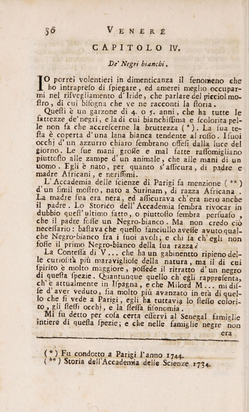 capitolo IV. De' Negri bianchi. IO porrei volentieri in dimenticanza il fenomeno che ho intraprelo di Spiegare, ed amerei meglio occupar¬ mi nel rifvegliamento d'iride, che parlare dei pictiolmo- fìro, di cui bifogna che ve ne racconti la fìoria. Quelli è un garzone di 4. o 5. anni, che ha tutte le fattezze de’negri, e la di cui bianchiffima e (colorita pel¬ le non fa che accrefcerne la bruttezza ( * ). La lua ce¬ lla è coperta d’una lana bianca tendente al rollo. Ifuoi occhj d* un azzurro chiaro Sembrano offefi dalia luce del giorno. Le fue mani grolle e mal fatte ralfomigliano piuttofìo alle zampe d’ un animale, che alle mani di un uomo. Egli e nato, per quanto s’afl/cura, di padre e madre Africani, e nerilTìmi. L’Accademia delle Scienze di Parigi fa menzione ( ** ) d’un fimil mofìro, nato a Surinam,di razza Africana „ La madre Sua era nera, ed allìcurava ch’era nero anche il padre . Lo Storico dell’ Accademia lembra rivocar in dubbio quell’ultimo fatto, o piuttofìo fembra perfuafo , che il padre Solfe un Negro-bianco . Ma non credo ciò necelfario: ballava che quello fanciullo avelie avuto qual¬ che Negro-bianco fra i Tuoi avoli; e chi fa ch’egli non folle il primo Negro-bianco della lua razzai La Con teIla di V... che ha un gabinentto ripieno del- lè cunohta piu maravigliole della natura, ma il di cui Spirito è molto maggiore, polfede il ritratto d’ un negro di quella Spezie. Quantunque quello ch’egli rapprefenta, effe attualmente in Ifpagna, e che Milord M... mi dif- ie d aver veduto, iìa molto più avanzato in età di quel» lo che fi vede a Parigi, egli ha tuttavia lo Stello colori¬ to , gli llelTi occhj, e la fìefìfa fìfonomia. Mi fu1 détto per cola certa efìèrvi al Senegai famiglie intiere di quella Spezie; e che nelle famiglie negre non (*) Fu condotto a Parigi Panno 1744. (**) Storia dell'Àccadeirwa delle Scienze 1734.