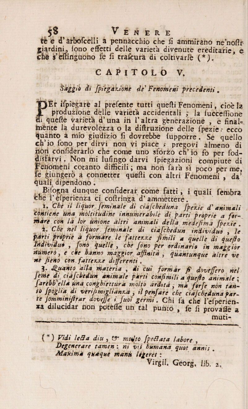 te e cT arbofcelli a pennacchio che fi ammirano ne’nofir giardini, fono effetti delle varietà divenute ereditarie, e che s’efiinguono fe fi trafcura di coltivarle (*). TJEr ifpiegare al prefente tutti quelli Fenomeni, cioè h JT produzione delle varietà accidentali ; la fucceffione 37 quefle varietà d’una in l'altra generazione , e final* mente la durevolezza o la diflruzione delle fpezie.* ecco quanto a mio giudizio fi dovrebbe (upporre. Se quello ch’io fono per dirvi non vi piace > pregovi almeno di non confederarlo che come uno sforzo eh’ io fo per fod- disfarvi, Non mi lufingo darvi fpiegazioni compiute di Fenomeni cotanto difficili; ma non fara sì poco per me, fe giungerò a connetter quelli con altri Fenomeni , da’ quali, dipendono. Bifogna dunque confiderar come fatti, i quali fembra che l’efperienza cf coflringa d’ammettere. i» Che il liquor.femtnaie di ciafcheduna fpez.ie di* animali contiene una moltitudine innumerabile di parti proprie a for- tesare con la lor unione altri ammali della me d efima fpez-ie . 2. Che nel liquor, /eminale di ciafchedun individuo , le parti proprie a formare le fattele jìmili a quelle di quefto Individuo , fono quelle , che fono per ordinario in maggior numero, e che hanno maggior affinità . quantunque altre ve ne fieno con, fattele differenti* ì° Quanto altà materia , di cui formar fi dove fiero nel jeme di ciafchedun animale parti confimili a quefto animale ; jarehb ella una conghiettura molto ardita, ma forfè non tan¬ to Spoglia di verifi migli anx.a , il penfare che ciaf che duna par¬ te jommtnififar dovefje i fuoi germi. Chi fa che l’cfperien- sa dilucidar non potette un tal punto , fe fi provaflè a muti* (*) Wd* Iella diu , ZT multo /pettata labore , Degenerare tameng, ni vis humana quot annis . Maxima quoque manu legeret : Virgiì. Georg, lib. i*