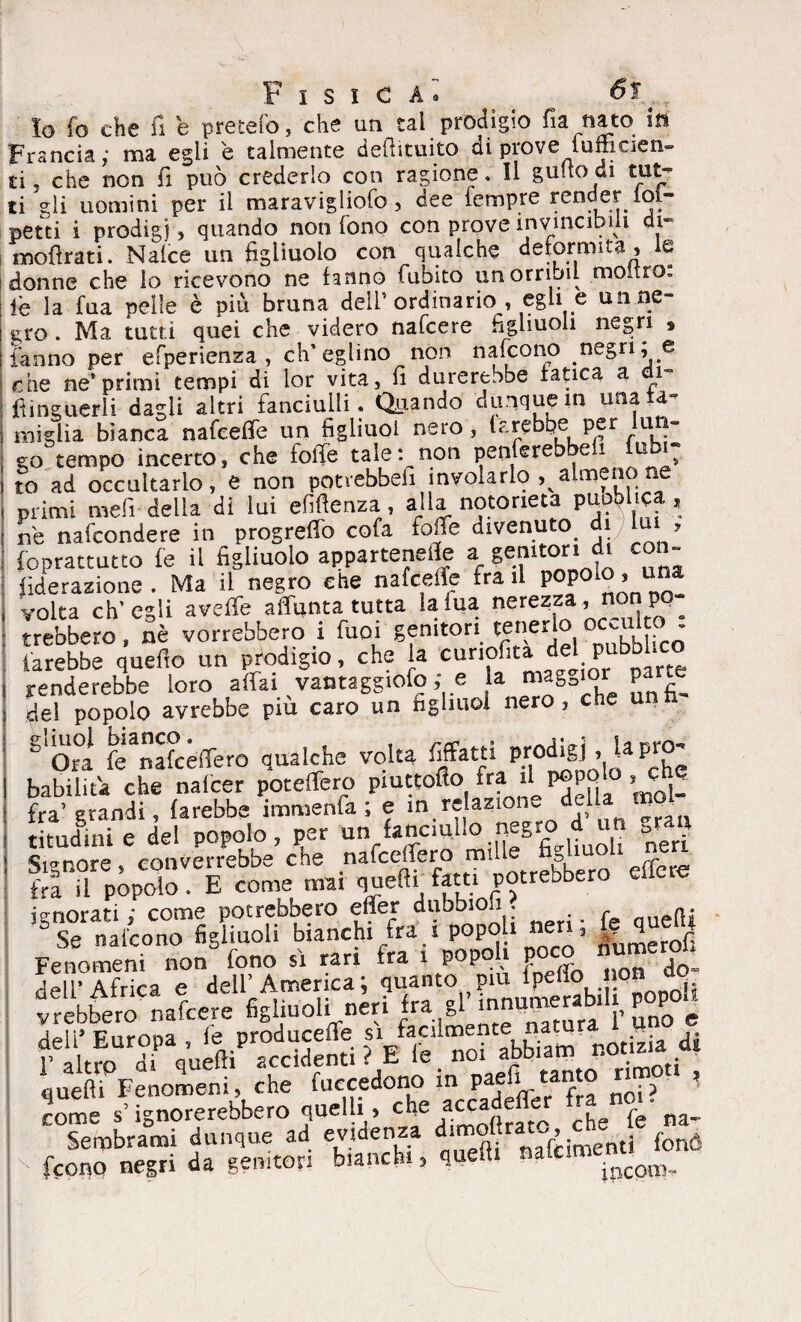 Io fo che fi e pretefo, che un tal prodìgio fia nato in Francia; ma egli è talmente deftituito di prove lumcien- ti j che non fi può crederlo con ragione. Il gulto di tut^ ti gli uomini per il maravigliofo, dee Tempre render ioi- petti i prodigi, quando non Tono con prove invincibili di- mofirati. Naice un figliuolo con qualche deformità , le donne che lo ricevono ne fanno Cubito unorribil moltro„ le la Tua pelle è più bruna deli* ordinario , egli e un ne¬ gro . Ma tutti quei che videro nafeere figliuoli negri , fanno per esperienza , ch’eglino non nafeono negri, e che ne*primi tempi di lor vita, fi durerebbe fatica a i ftinguerli dagli altri fanciulli. Quando dunque in tuia a- miglia bianca nafeefie un figliuol OSTO y . | r I * eo tempo incerto, che folle tale: non penferebbeli tubi; to ad occultarlo, e non potrebbeh involarlo ^almenone primi meli della di lui efiftenza, alla notorietà pnoblica , ne nascondere in progreffo cofa fo.fe divenu o 1 > Soprattutto fé il figliuolo appartenete a genitori di con- fiderazione. Ma il negro che nafeefie fra il P°P0l°’ volta ch’egli aveffe affunta tutta lalua nerezza, non pq Crebbero, nè vorrebbero i fuoi genitori tenerlo ocail o farebbe quefio un prodigio, che la cunofita del pubbUco renderebbe loro affai vantaggiofo ; e la m^='or P del popolo avrebbe piu caro un figliuol nero, che u S 0« feanakèffero qualche volta fifitti prodigi , U P«£ babiiiù che nalcer poteffero piuttofio fra il P®PQ‘° , che fra’grandi, farebbe immenfa ; e in re apone delia moK titudinte del popolo, per un fanciullo negro d un Signore, converrebbe che nafeeffero «pilie figliuoli nera fra il popolo . E come mai quelli fatti potrebbero cucio ignorati ; come potrebbero effer dubbioii. eft; Se nafeono figliuoli bianchi ira i P°P°!1 ”e ’ numerof; Fenomeni non fono sì rari fra i pope i poco temerai dell’Africa e dell’America; quanto piu lPefl° °n vrebbero nafeere figliuoli neri fra gl innupaerab 1 p^P ^ wmp quefti Fenomeni, che fuecedono m paefi ^tanto * come s’ignorerebbero quelli, che ai^({ f he (e na- Sembrami dunque ad evidenza d!moltra -., e feono negri da genitori bianchi, quefti