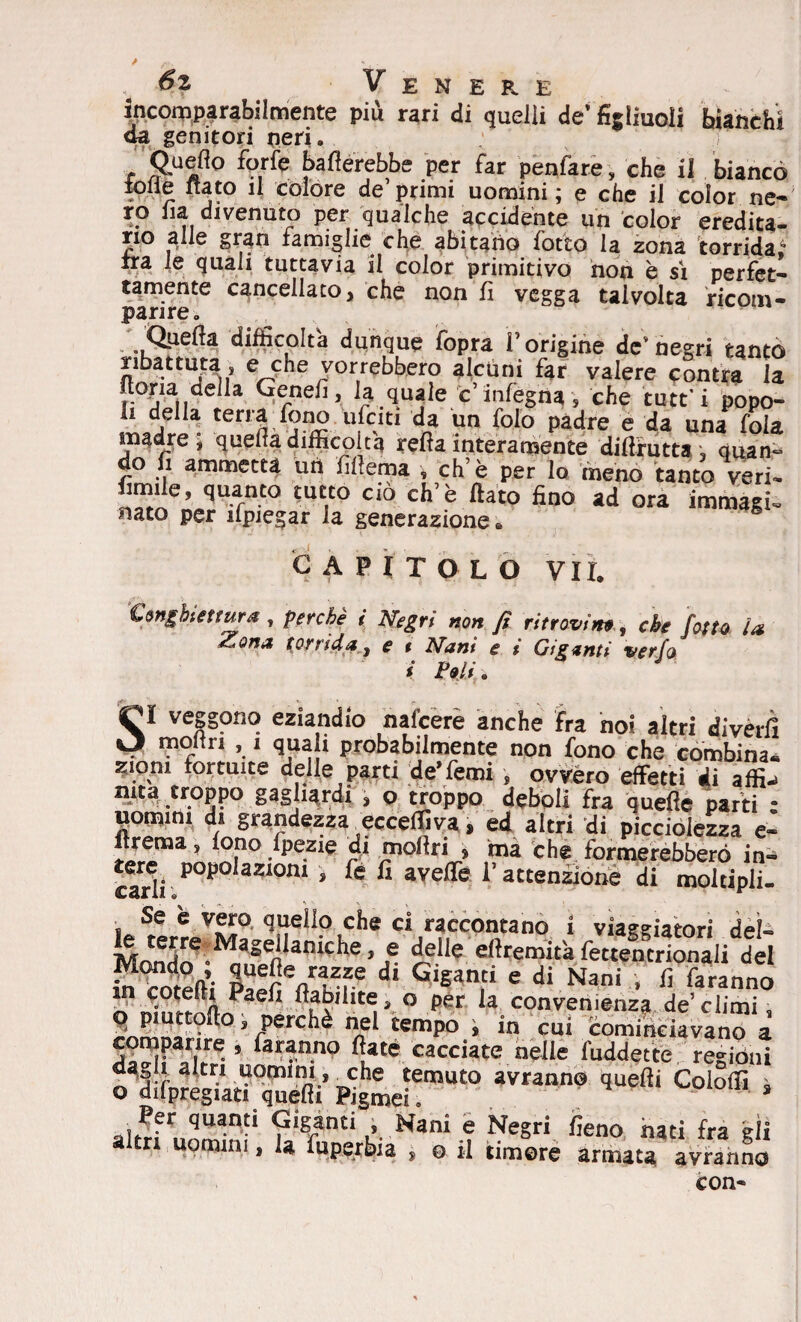 r /'■. * , . Venere incomparabilmente piu rari di quelli de’ figliuoli bianchi da genitori neri. Quello forfè ballerebbe per far penfare, che il bianco lolle fiato il colore de’ primi uomini ; e che il color ne¬ ro iia divenuto per qualche accidente un color eredita¬ rio alle gran famiglie che abitano fotto la zona torrida ira le quali tuttavia il color primitivo non è sì perfet¬ tamente cancellato, che non fi vegga talvolta ricom¬ parire. Quella difficolta dunque fopra l’origine de’negri tanto ribattuta, e che vorrebbero alcuni far valere contra la nona della Genefi, la quale c’inlegna, che tutt i popo- h della terra fono ufciti da un folo padre e da una foia madre , quella difficolta rella interamente dillrutta. ; quan° o fi ammetta uri lillema , eh’è per lo meno tanto veri- fimile, quanto tutto ciò eh7 è flato fino ad ora immagi¬ nato per ifpiegar la generazione * 5 CAPITOLO VII. Congbtetrura, perchè i Negri non fi ritrovino, che fotto la Zona torrida, e t Nani e i Giganti verfa i Poli. SI veggono eziandio nafeerè anche fra noi altri diverii moiiri , ì quali probabilmente non fono che combina, suoni fortuite delle parti de’Temi , ovvero effetti di affi, nita troppo gagliardi » o troppo deboli fra quelle parti • «omini di grandezza ecceffiva, ed altri di piccolezza e- ftrema, fono ipezie di mofiri » ma che formerebbero in. tarli p0p0 azi0m > fi avelie l’attenzione di moltipli. i Se * VVLQ ^eìlo cìle c‘ raccontano i viaggiatori deì- fo terre Magellaniche, e delle eftremità fettentrionali del Mondo ; quefie razze di Giganti e di Nani , fi faranno ° per la conven.enza de ci,mi° 9 piuttofto, perchè nei tempo , in cui cominciavano a comparire, faranno fiate cacciate nelle foddette regióni dagli altri uomini, _che temuto avranno quelli Cololfi * o dilpregiati quelli Pigmei. s Per quanti Giganti , Nani e Negri fieno nati fra gli a tri uomini, la fuperbia , o il timore armata avranno con-