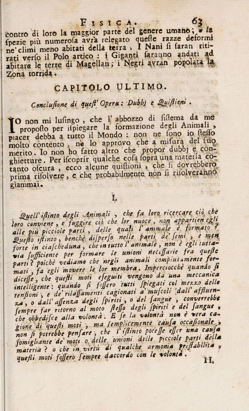 contro di loro la maggior parte del genere umano; * /a fpezie più numerofa avxa relegato quelle razze deformi ne'climi meno abitati della terra . I Nani fi faran riti¬ rati verfo il Polo artico : i Giganti faranno andati ad abitare le terre di Magellani 1 Negri avran popolata la Zona torrida. CAPITOLO ULTIMO. ► V? <; Conclufiene di quefi' Opere! : Dubbj e ^uifiiopt . XO non mi lufingo , che 1’ abbozzo di fifiema da me propoflo per ilpiegare la formazione degli Anima i » piacer debba a tutto il Mondo : non ne tono 10 fieno molto contento 5 ne lo approvo che a mifura dei ilio merito. Io non ho fatto altro che propor dubbj e con- ghietturé. Perifcoprir qualche cpfa foprauna materia co¬ tanto ofcura , ecco alcune quiftioni , che li dorrebbero prima rifolvere, e che probabilmente, non fi niolveranno giammai» t Buell' ifiinto degli .Animali , che fa Uro ricercare ci,5 che loro tconviene , e fuggire ciò che lornuoce , non affarne»egli alle Più picciole Parti , delle qual, l animale e formato . Bue fio ,fi imo, benché difperfo nelle farti de femt , e men fyrte in ciafcheduna , che ,n tutto l animale , non e egh tutta¬ via (ufficiente per formare le unioni nec.farte fra quejte partii poiché vediamo che. negli ammali compiutamente for¬ mati fa egli movere le lor membra . Imperciocché quando fi diceffe, che quefii moti efeguiti vengono da una meccanica intelaiente: quando fi Mero tutti Jfiégat, cel *f*”f‘£ ter, fieni', e de' nlaffamem, cagionati a mufcoli dall affiuen J, 0 dall'ajfenza degli [piriti, o de {angue converrebbe tempre far ritornò al moto fieffo degli J pinti e del J.angue » che obbedifee alla volontà . E fe la volontà non e vera ca¬ gione di quefii moti ma /emplicememe caufa occafionale , ìe» fi potrebbe tonfare , che Vffiintò pòfejje ejfer una caufa .famigliarne de moti 0 delle unioni delle piccole fart' d^s materia ? 0 che infivirtù di qualche armonia prefiahlna , quefii moti fojfero femfre daccordo con le volontà.