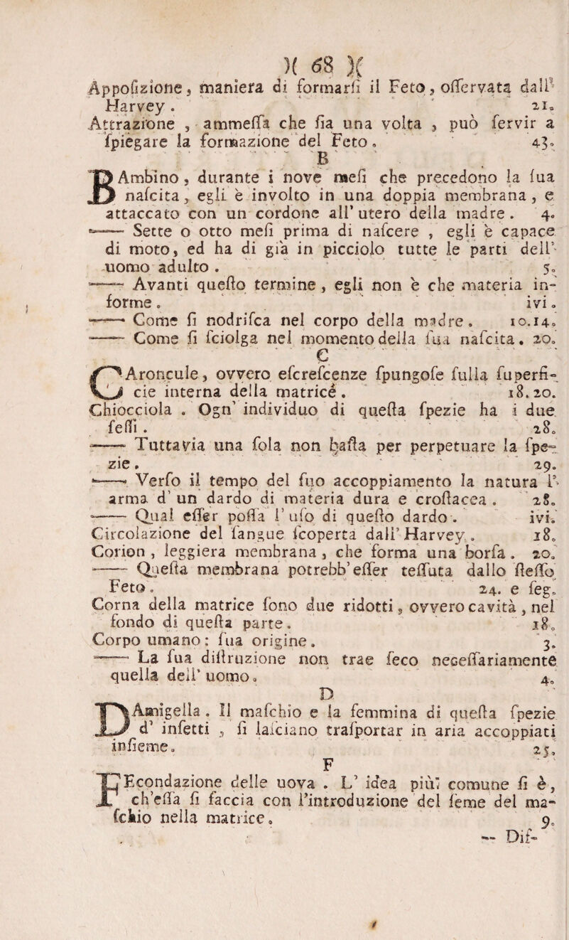 Appofizione, maniera di formarli il Feto, olfervata dall Harvey. 21. Attrazione , ammalia che fia una volta , può fervir a {piegare la formazione del Feto. 43» B Ambino, durante i nove meli che precedono la lua j nafcita, egli è involto in una doppia membrana, e attaccato con un cordone all’ utero della madre . 4. Sette o otto meli prima di nafcere , egli è capace di moto, ed ha di già in picciolo tutte le parti dell5 uomo adulto . 5. Avanti quello termine , egli non è che materia in¬ forme . ivi * —• Come fi nodrifca nel corpo della madre. 10.14» — Come fi fcioiga nel momento della fu a nafcita. 20. ‘ e ' . “ ■ .. C^AroncuIe, ovvero efcrefcenze fpungofe filila fuperfi- eie interna della matrice. 18.20. Chiocciola . Ogn’ individuo di quella fpezie ha i due felli . 280 r— Tuttavia una fola non L)aHa per perpetuare la fpe~ zie. ’ 29. -—». Verfo il tempo del fuo accoppiamento la natura F arma d’ un dardo di materia dura e crofìacea . 2§. •—— Qual effer polla l’ufo di quello dardo. ivi.' Circolazione del fan sue feoperta dalf Harvey.. 18. Corion , leggiera membrana , che forma una borfa. zoa -—- Quella membrana potrebb’effer teffuta dallo fleffo Feto, 24. e feg. Corna della matrice fono due ridotti, ovvero cavità , nel fondo di quella parte. 18. Corpo umano : fua origine. 3. La lua dillruzione non trae feco neceffa ria mente quella deli’uomo. 4o D DAaiigella . Il mafehio e la femmina di quella fpezie d3 infetti , fi laiciano trafportar in aria accoppiati iofìeme. 25 F FHcondazione delle uova . L5 idea più comune fi è, ch’ella fi faccia con Fintroduzione del ième del ma- fckio nella matrice, p0 — Dii»