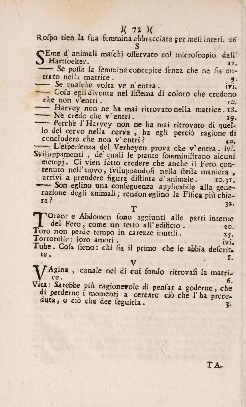 Rofpo tietì la Tua femmina abbracciata per meli interi. 26 S SEme d’ animali mafchj oflèrvato col microfeopio dall5 Hartfoeker. lIa -Se polla la femmina concepire fenza che ne fa en¬ trato nella matrice. 9, -- Se qualche volta ve n’entra. ivi. “ ~ Cofa e^li diventa nel fillema di coloro che credono che non v entri. 2o. ‘ Harvey non ne ha mai ritrovato nella matrice.! 8. ~—5 Nè crede che v’entri. 19. “ Perche l’Harvey non ne ha mai ritrovato di quel» lo del cervo nella cerva , ha egli perciò ragione di concludere che non v’ entri ? 40. l’esperienza <jel Verheyen prova che v’ entra. ivi. Sviluppa menti , de quali le piante fomminiìlrano alcuni elempj. Ci^ vien fatto credere che anche il Feto con¬ tenuto nell uovo, fviluppandofi nella fella maniera , arrivi a prendere figura diftinta d’animale. 10.31, •~.Son eglino una confeguenza applicabile alla gene¬ razione degli animali; rendoneglino la Fifica più chia» ra ? T TOrace e Abdomen fono aggiunti alle del Feto, come un tetto all* edificio . Toro non perde tempo in carezze inutili. Tortorelle : loro amori . iVla Tube. Cofa fieno : chi lìa il primo che le abbia deferir* te. » V ' TTAgina , canale nei di cui fondo ritrovali la matri- y te. ^ Vita. Sarebbe più ragionevole di penfar a goderne, che di perderne i momenti a cercare ciò che l’ha prece¬ duta, o cjo che dee feguirla. 3*» parti interne 20J 25. ivi» TA,
