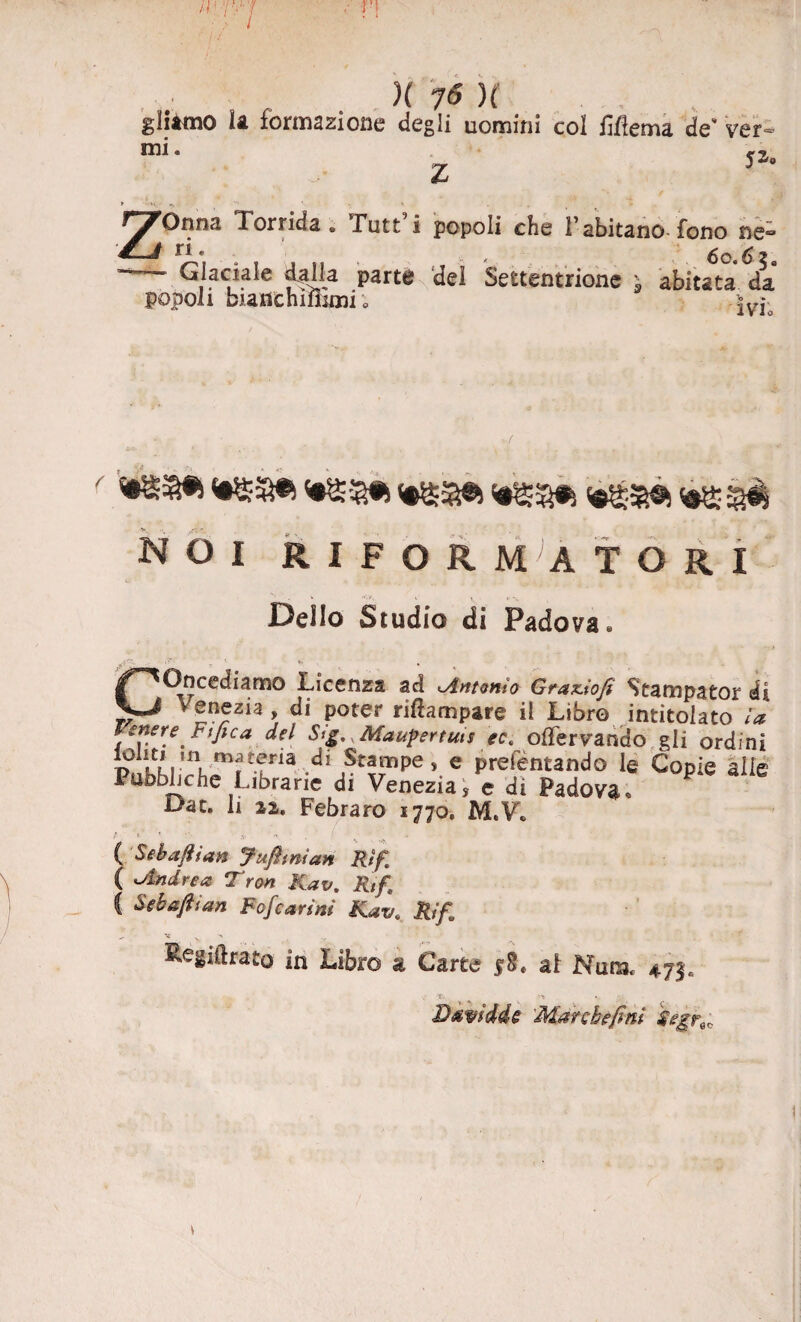 gliimo la formazione degli uomini col Mema de- ver¬ rai- jz. Z * -K, *> _ ‘ » ZOnna Torrida. Tutt’i popoli che Tahitano fono ne- rL\ . , » i« , > * 6c.6za Glaciale dalla parte del Settentrione ; abitata da popoli biatìchiiSmi ; >V1* m NOI RIFORMATORI Dello Studio di Padova* Concediamo Licenza ad Antonio Graziofi Stampator di Venezia, di poter riflampare il Libre intitolato la Venere Fi fica del Slg, .Maupertuts ecs olTervando gli ordini r£.’Wia,di Stampe, e prefentando le Copie alle Pubbliche Librane di Venezia, e di Padovao Dac. li zi, Febraro 1770, M.V* t i. t • V « ( Sebaftian Jufimìan Rif[ ( Andrea Tron Kav. Rtfi C Sebaftian Fofcarini Kavt Rifa Kegiftrato in Libro a Carte $§* ai Nua 473. 0 T ** » ' B&vtddè March e finì $egf\r.