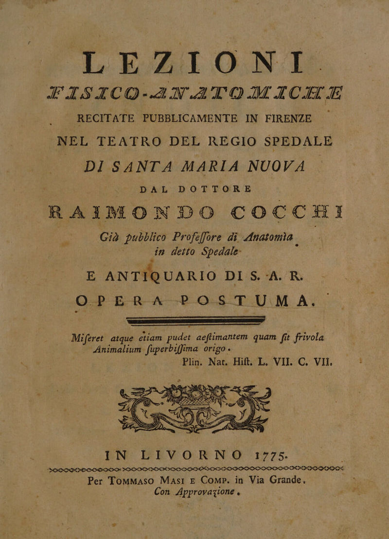 LE:ZGIONI:. FISICO-ANATOMICILE RECITATE PUBBLICAMENTE IN FIRENZE NEL TEATRO DEL REGIO SPEDALE | DI SANTA MARIA NUOVA 2, RS DATI CO DAL DOTTORE RAIMONDO COCCHI Già pubblico Profefore di Anatomia — in detto Spedale E ANTIQUARIO DI S.A. R. - OPERA POSTUMA. Meiferet atque etiam pudet aeftimantem quam fit frivola Animalium fuperbiffima origo . | Plin. Nat. Hit. L. VII. C. VII, Pet, IN LIVORNO 1775. DETIENE MATITA MIAMI IAAD III Per Tommaso Masi E Comp. in Via Grande, Con Approvazione ,