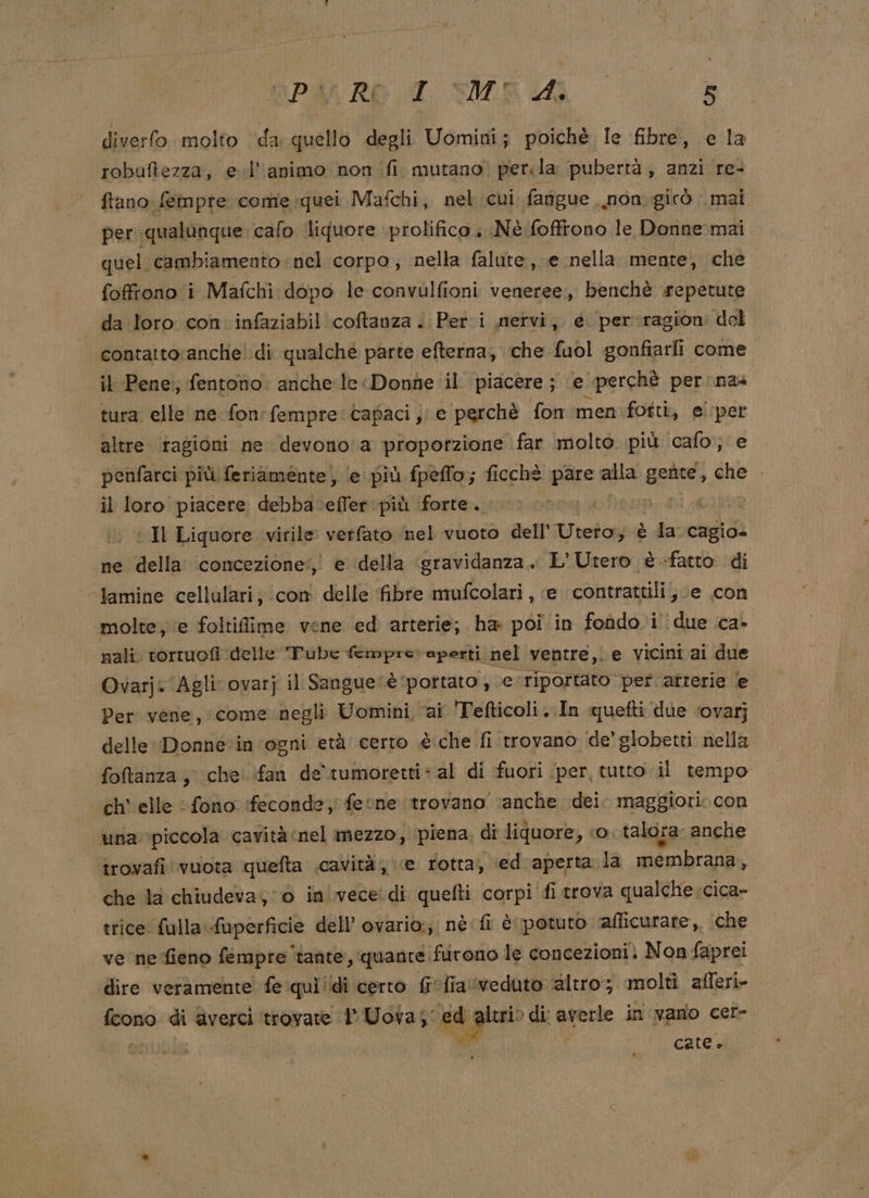 diverfo. molto da quello degli Uomini; poichè le fibre, e la robuftezza, e l'animo non (fi mutano. per. la pubertà, anzi re- fano fempte come:quei Mafchi, nel cui fangue mon girò mai per qualunque. calo liquore prolifico è Nè foffrono le Donne mai quel cambiamento ‘nel corpo; nella falute, e nella mente, che foffrono i Mafchi dopo le convulfioni veneree, benchè repetute da loro con. infaziabil coftanza . Peri nervi, é per ragion: del contatto:anche! di qualché parte efterna, che fuol gonfiarfi come il Pene:; fentono anche le «Donne il piacere ; le perchè per nas tura elle ne fon'fempre capaci, e perchè fon men fotti, ei'per altre ‘tagioni ne devono'a proporzione far molto più ‘calo, e penfarci più feriaménte, (e più fpeflo; ficchè pare alla gefite, che . il loro piacere debba. efter più forte. aa po: : Il Liquore virile verfato ‘nel vuoto dell’ Weedosha È org ne della’ concezione‘, e della «gravidanza. L’Utero è «fatto di bamine cellulari, con delle fibre mufcolari, e contrattili, e con ‘molte, e foltiflime vene ed arterie; ha poi in fondo i due ca- nali. torruofi delle Tube fmprevapertti nel ventre,. e vicini ai due Ovarj. Agli ovarj il Sangue ‘è portato ; ve: riportato per atrerie e Per vene, come negli Uomini ai Tefticoli..In quefti due ‘ovarj delle Donne in ogni età certo è'che fi trovano de’ globetti nella foftanza, iche' fan de'rumoretti: al di fuori (per, tutto il tempo ch’ elle fono ifeconde, fe one trovano ‘anche dei. maggiori. con una piccola cavità nel mezzo, piena, di liquore, o talora: anche trovafi vuota quefta cavità, e rotta, ‘ed aperta la membrana, che la chiudeva, 0 invece: di quefti corpi fi trova qualche cica- trice fulla sfopirinià dell’ ovario:;i nè fi è potuto ‘afficurate,, ‘che ve ne fieno fempre ‘tante, quante furono le concezioni; Non faprei dire veramente fe quì'idi certo fiefia veduto ‘altro; molti afleri- fcono di averci ‘trovate 1 Uova sgigiao di' averle in vano cet- ‘ catee